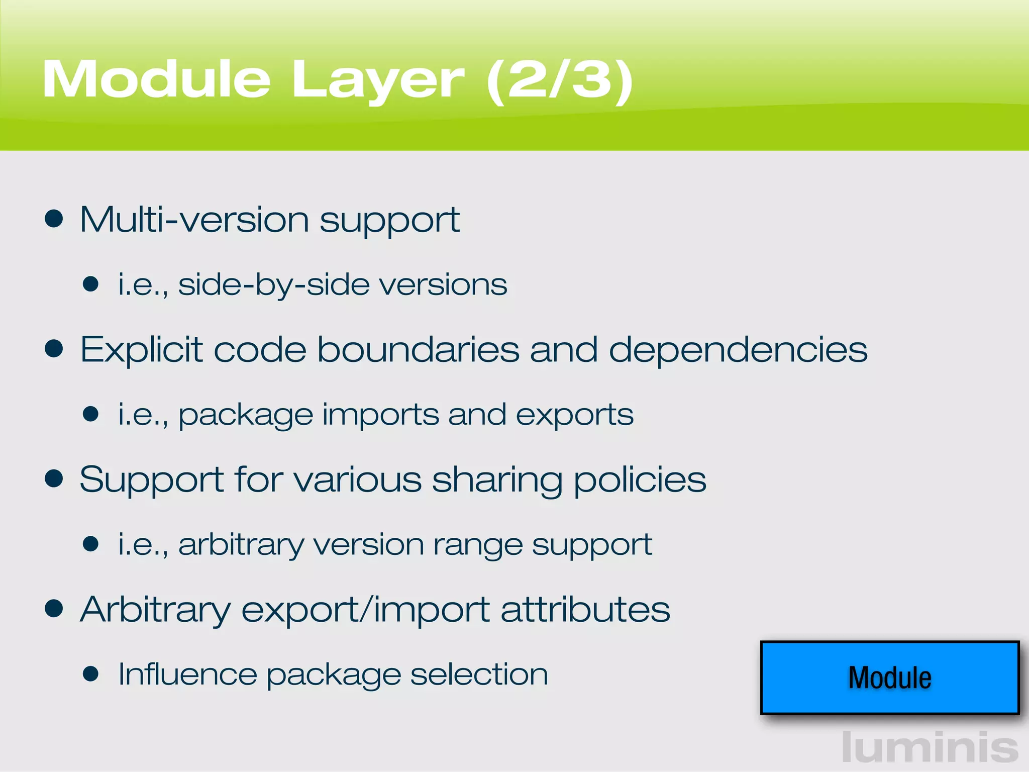 luminis 
Module Layer (2/3) 
• Multi-version support 
• i.e., side-by-side versions 
• Explicit code boundaries and dependencies 
• i.e., package imports and exports 
• Support for various sharing policies 
• i.e., arbitrary version range support 
• Arbitrary export/import attributes 
• Influence package selection Module 
 