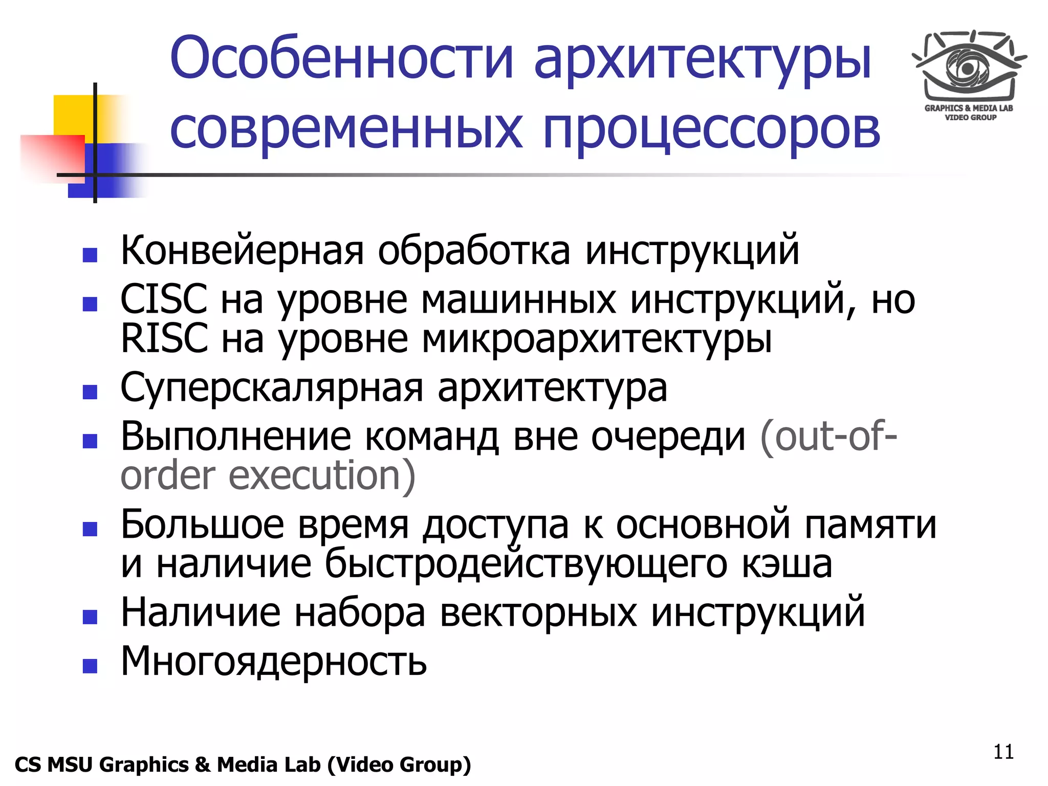 Only for
 Maxus 
              Особенности архитектуры
              современных процессоров

           Конвейерная обработка инструкций
           CISC на уровне машинных инструкций, но
            RISC на уровне микроархитектуры
           Суперскалярная архитектура
           Выполнение команд вне очереди (out-of-
            order execution)
           Большое время доступа к основной памяти
            и наличие быстродействующего кэша
           Наличие набора векторных инструкций
           Многоядерность

                                                      11
CS MSU Graphics & Media Lab (Video Group)
 