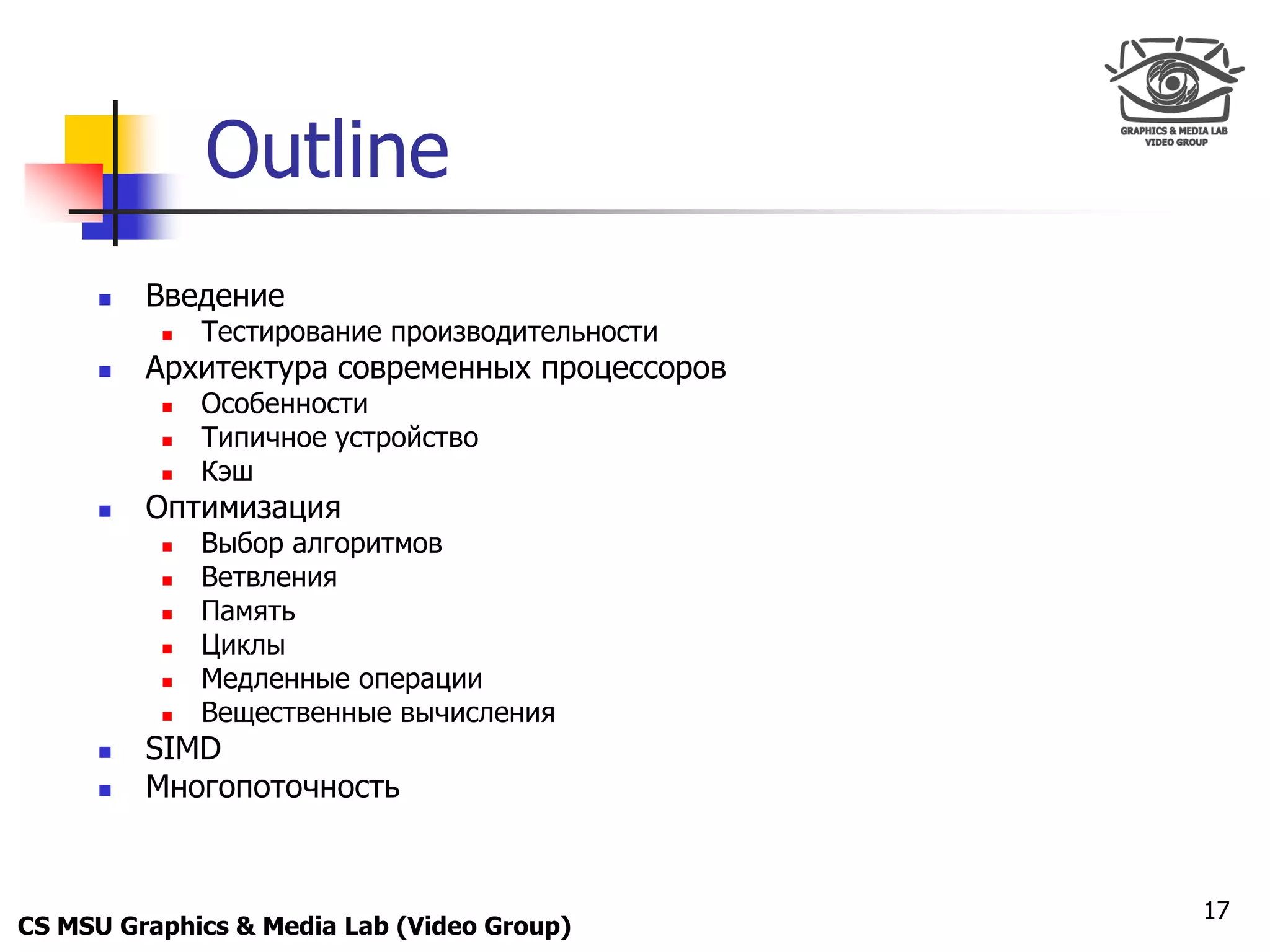 Only for
 Maxus 



                Outline
           Введение
               Тестирование производительности
           Архитектура современных процессоров
               Особенности
               Типичное устройство
               Кэш
           Оптимизация
               Выбор алгоритмов
               Ветвления
               Память
               Циклы
               Медленные операции
               Вещественные вычисления
           SIMD
           Многопоточность


                                                  17
CS MSU Graphics & Media Lab (Video Group)
 