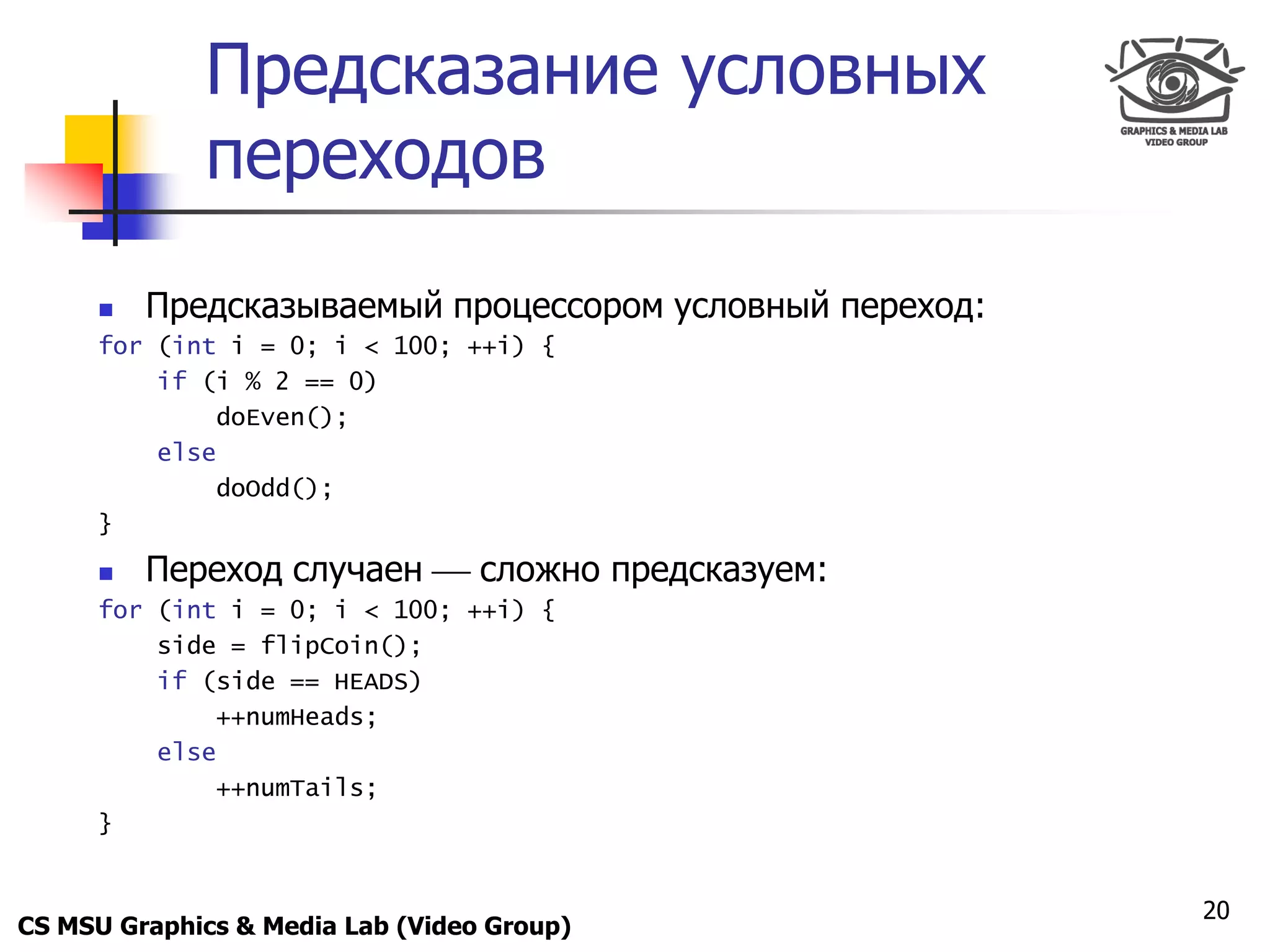 Only for
 Maxus 
               Предсказание условных
               переходов
           Предсказываемый процессором условный переход:
      for (int i = 0; i < 100; ++i) {
          if (i % 2 == 0)
              doEven();
          else
              doOdd();
      }

           Переход случаен  сложно предсказуем:
      for (int i = 0; i < 100; ++i) {
          side = flipCoin();
          if (side == HEADS)
              ++numHeads;
          else
              ++numTails;
      }


                                                            20
CS MSU Graphics & Media Lab (Video Group)
 