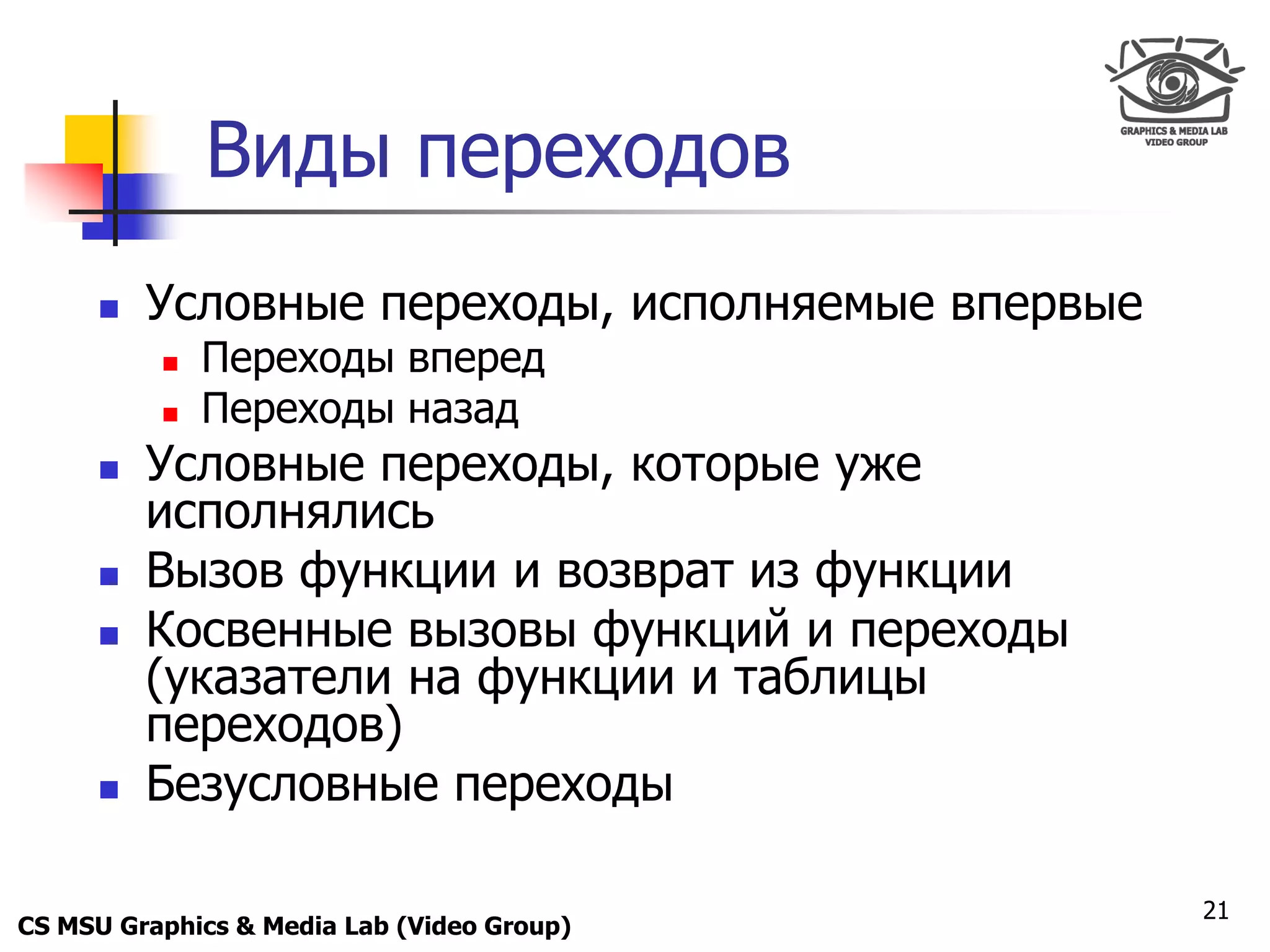 Only for
 Maxus 



                Виды переходов
           Условные переходы, исполняемые впервые
               Переходы вперед
               Переходы назад
           Условные переходы, которые уже
            исполнялись
           Вызов функции и возврат из функции
           Косвенные вызовы функций и переходы
            (указатели на функции и таблицы
            переходов)
           Безусловные переходы

                                                     21
CS MSU Graphics & Media Lab (Video Group)
 