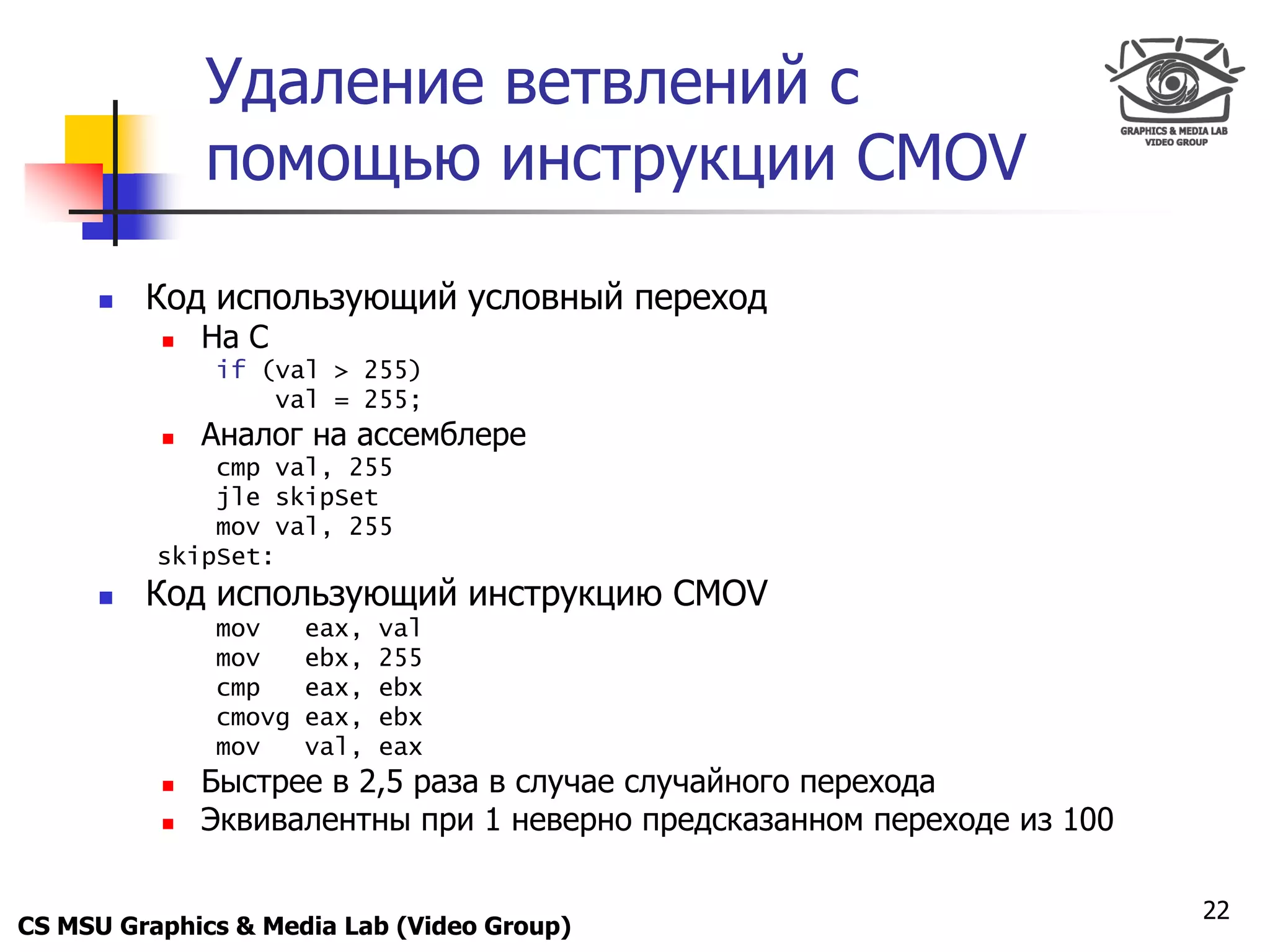 Only for
 Maxus 
                Удаление ветвлений с
                помощью инструкции CMOV

           Код использующий условный переход
               На С
                if (val > 255)
                    val = 255;
               Аналог на ассемблере
                cmp val, 255
                jle skipSet
                mov val, 255
            skipSet:
           Код использующий инструкцию CMOV
                mov     eax,   val
                mov     ebx,   255
                cmp     eax,   ebx
                cmovg   eax,   ebx
                mov     val,   eax
               Быстрее в 2,5 раза в случае случайного перехода
               Эквивалентны при 1 неверно предсказанном переходе из 100

                                                                           22
CS MSU Graphics & Media Lab (Video Group)
 