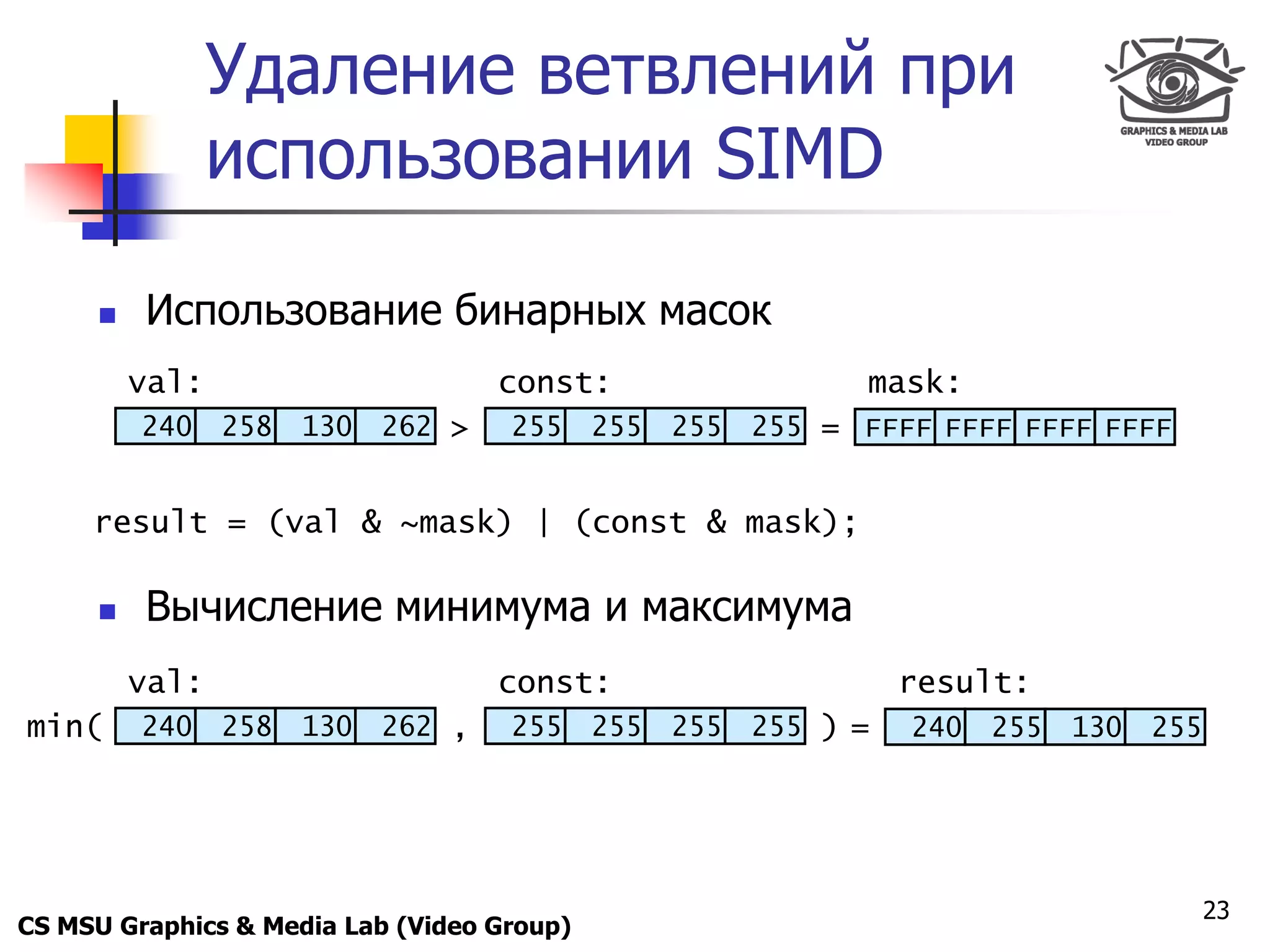 Only for
 Maxus 
                  Удаление ветвлений при
                  использовании SIMD

           Использование бинарных масок
          val:                        const:                  mask:
            240   258   130   262 >   255   255   255   255 = FFFF FFFF FFFF FFFF


     result = (val & ~mask) | (const & mask);

           Вычисление минимума и максимума
          val:                        const:                      result:
min(        240   258   130   262 ,   255   255   255   255 ) =   240   255   130   255




                                                                                          23
CS MSU Graphics & Media Lab (Video Group)
 
