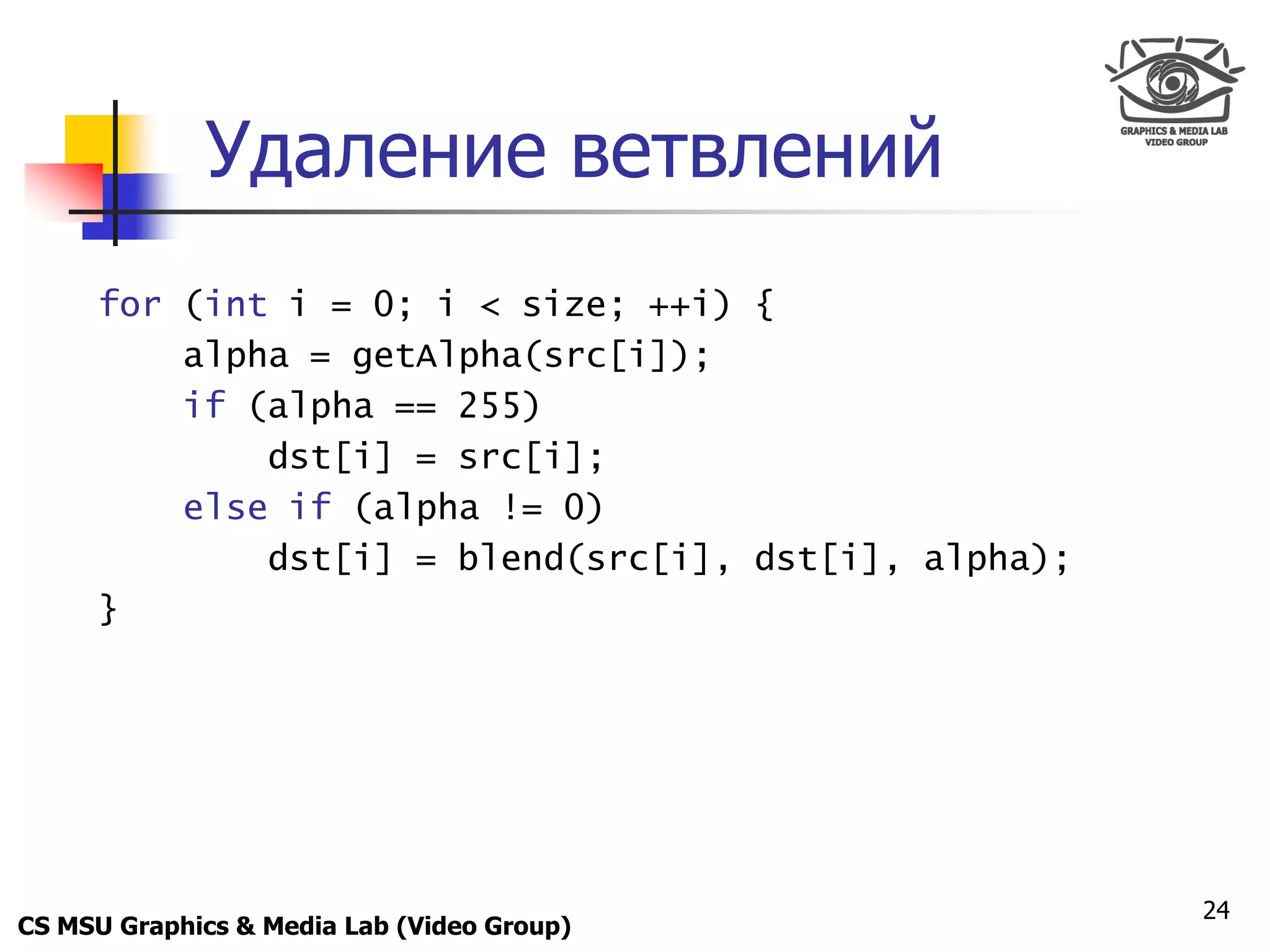 Only for
 Maxus 



             Удаление ветвлений
      for (int i = 0; i < size; ++i) {
          alpha = getAlpha(src[i]);
          if (alpha == 255)
              dst[i] = src[i];
          else if (alpha != 0)
              dst[i] = blend(src[i], dst[i], alpha);
      }




                                                       24
CS MSU Graphics & Media Lab (Video Group)
 