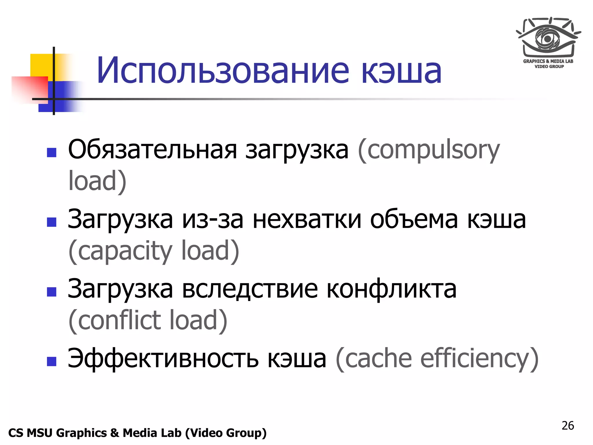 Only for
 Maxus 



              Использование кэша

           Обязательная загрузка (compulsory
            load)
           Загрузка из-за нехватки объема кэша
            (capacity load)
           Загрузка вследствие конфликта
            (conflict load)
           Эффективность кэша (cache efficiency)

                                                    26
CS MSU Graphics & Media Lab (Video Group)
 