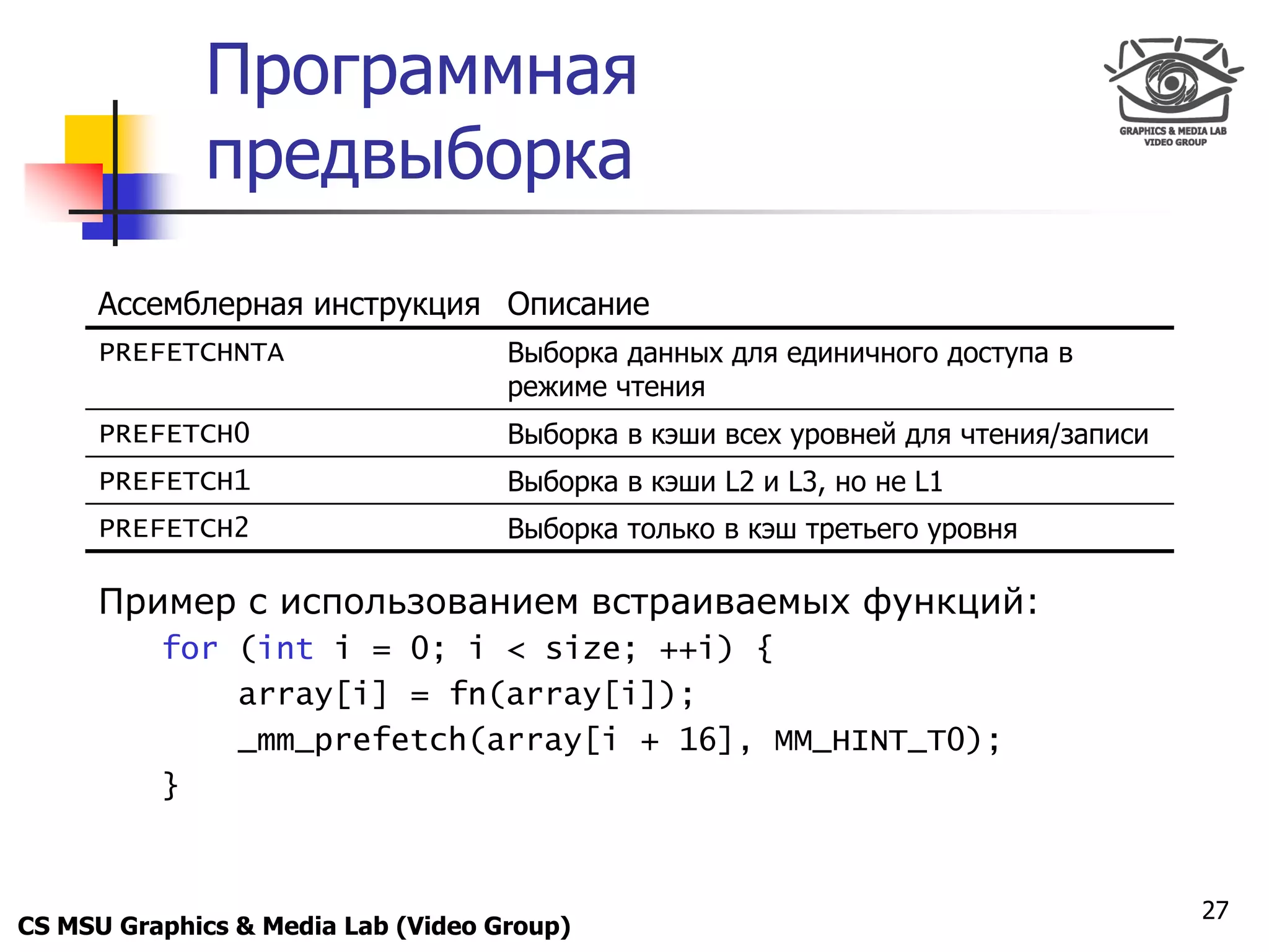 Only for
 Maxus 
              Программная
              предвыборка
      Ассемблерная инструкция Описание
      PREFETCHNTA                   Выборка данных для единичного доступа в
                                    режиме чтения
      PREFETCH0                     Выборка в кэши всех уровней для чтения/записи
      PREFETCH1                     Выборка в кэши L2 и L3, но не L1
      PREFETCH2                     Выборка только в кэш третьего уровня

      Пример с использованием встраиваемых функций:
            for (int i = 0; i < size; ++i) {
                array[i] = fn(array[i]);
                _mm_prefetch(array[i + 16], MM_HINT_T0);
            }


                                                                                    27
CS MSU Graphics & Media Lab (Video Group)
 
