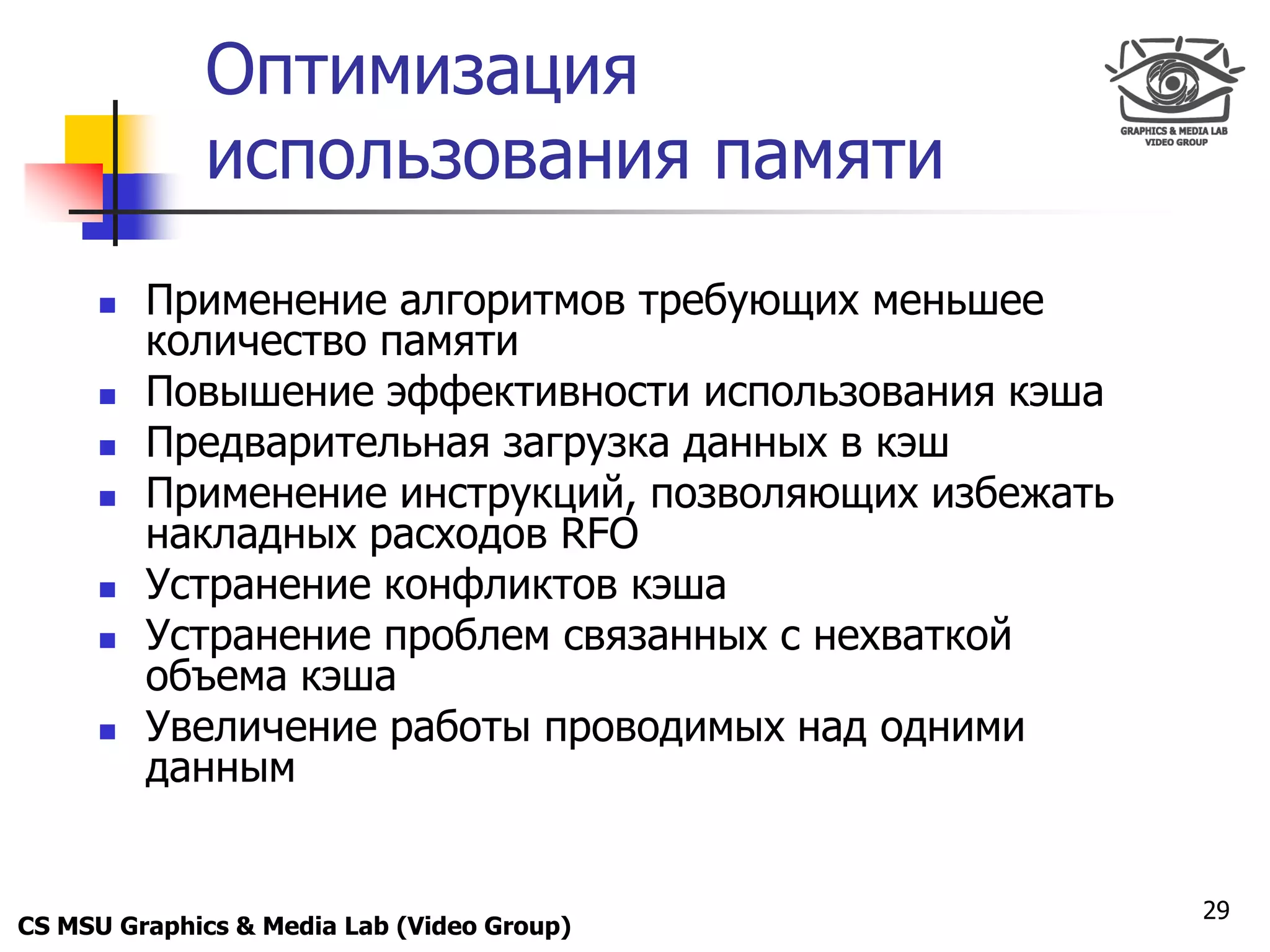 Only for
 Maxus 
              Оптимизация
              использования памяти
           Применение алгоритмов требующих меньшее
            количество памяти
           Повышение эффективности использования кэша
           Предварительная загрузка данных в кэш
           Применение инструкций, позволяющих избежать
            накладных расходов RFO
           Устранение конфликтов кэша
           Устранение проблем связанных с нехваткой
            объема кэша
           Увеличение работы проводимых над одними
            данным


                                                          29
CS MSU Graphics & Media Lab (Video Group)
 
