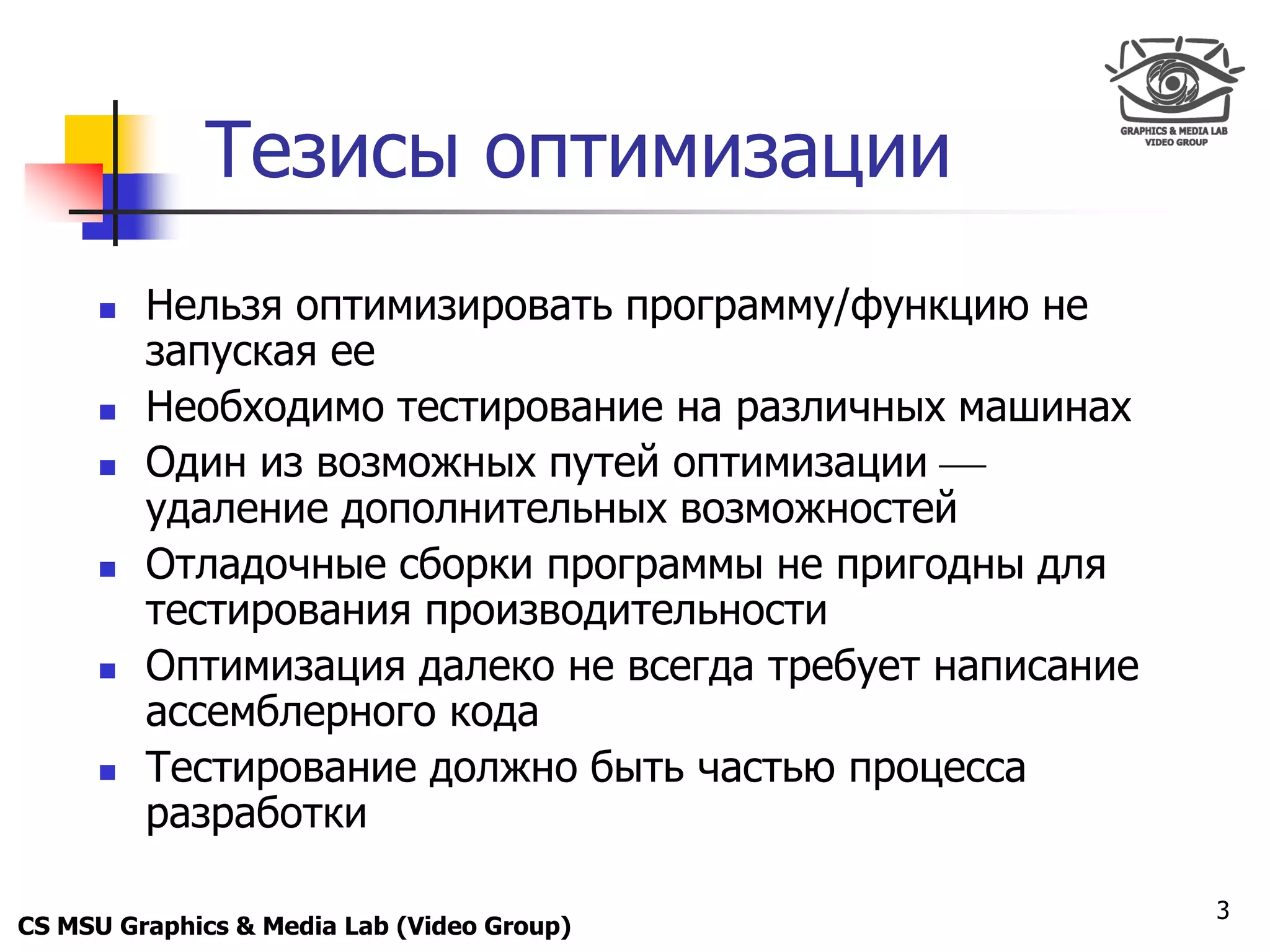 Only for
 Maxus 



              Тезисы оптимизации
           Нельзя оптимизировать программу/функцию не
            запуская ее
           Необходимо тестирование на различных машинах
           Один из возможных путей оптимизации 
            удаление дополнительных возможностей
           Отладочные сборки программы не пригодны для
            тестирования производительности
           Оптимизация далеко не всегда требует написание
            ассемблерного кода
           Тестирование должно быть частью процесса
            разработки

                                                             3
CS MSU Graphics & Media Lab (Video Group)
 