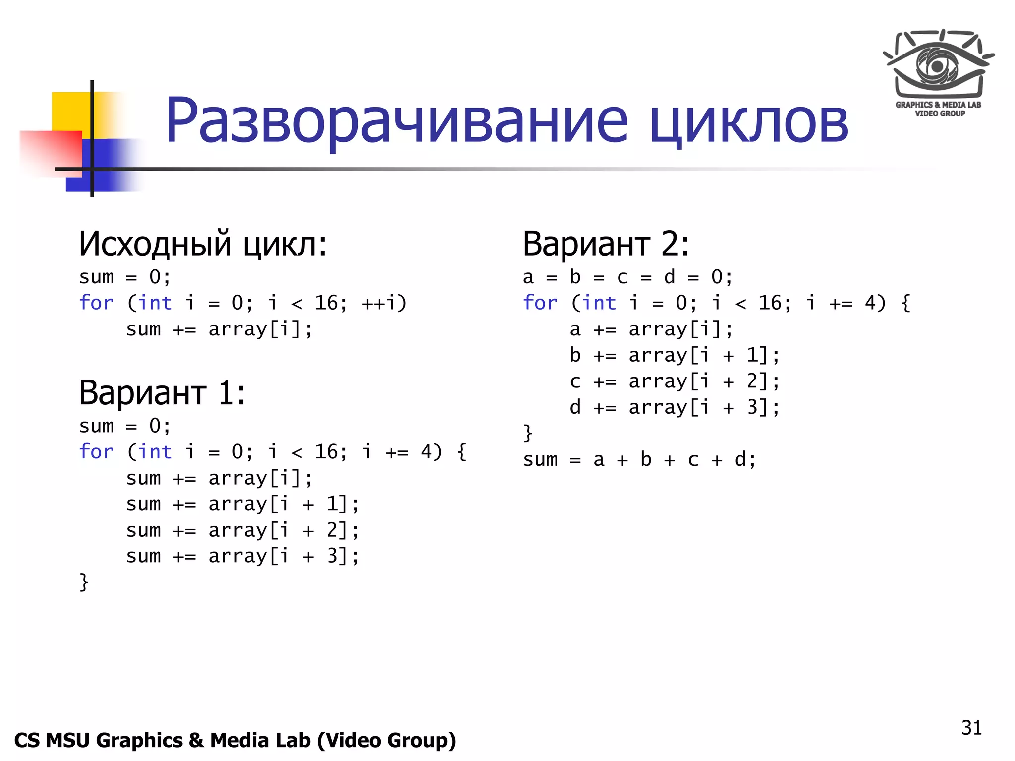 Only for
 Maxus 



             Разворачивание циклов
      Исходный цикл:                        Вариант 2:
      sum = 0;                              a = b = c = d = 0;
      for (int i = 0; i < 16; ++i)          for (int i = 0; i < 16; i += 4) {
          sum += array[i];                      a += array[i];
                                                b += array[i + 1];

      Вариант 1:                                c += array[i + 2];
                                                d += array[i + 3];
      sum = 0;                              }
      for (int i   = 0; i < 16; i += 4) {   sum = a + b + c + d;
          sum +=   array[i];
          sum +=   array[i + 1];
          sum +=   array[i + 2];
          sum +=   array[i + 3];
      }




                                                                                31
CS MSU Graphics & Media Lab (Video Group)
 