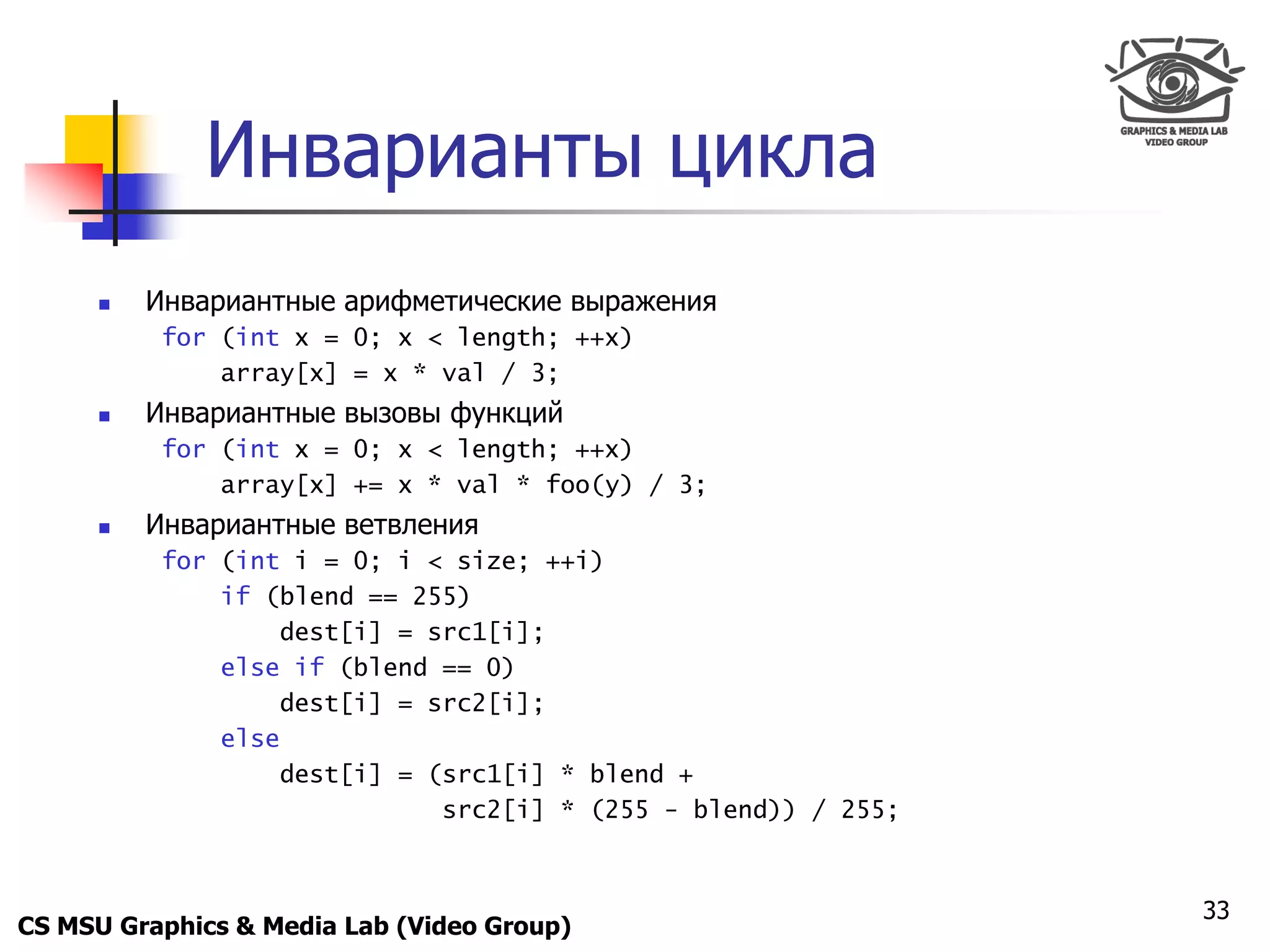 Only for
 Maxus 



               Инварианты цикла
           Инвариантные арифметические выражения
             for (int x = 0; x < length; ++x)
                 array[x] = x * val / 3;
           Инвариантные вызовы функций
             for (int x = 0; x < length; ++x)
                 array[x] += x * val * foo(y) / 3;
           Инвариантные ветвления
             for (int i = 0; i < size; ++i)
                 if (blend == 255)
                     dest[i] = src1[i];
                 else if (blend == 0)
                     dest[i] = src2[i];
                 else
                     dest[i] = (src1[i] * blend +
                                src2[i] * (255 - blend)) / 255;



                                                                  33
CS MSU Graphics & Media Lab (Video Group)
 
