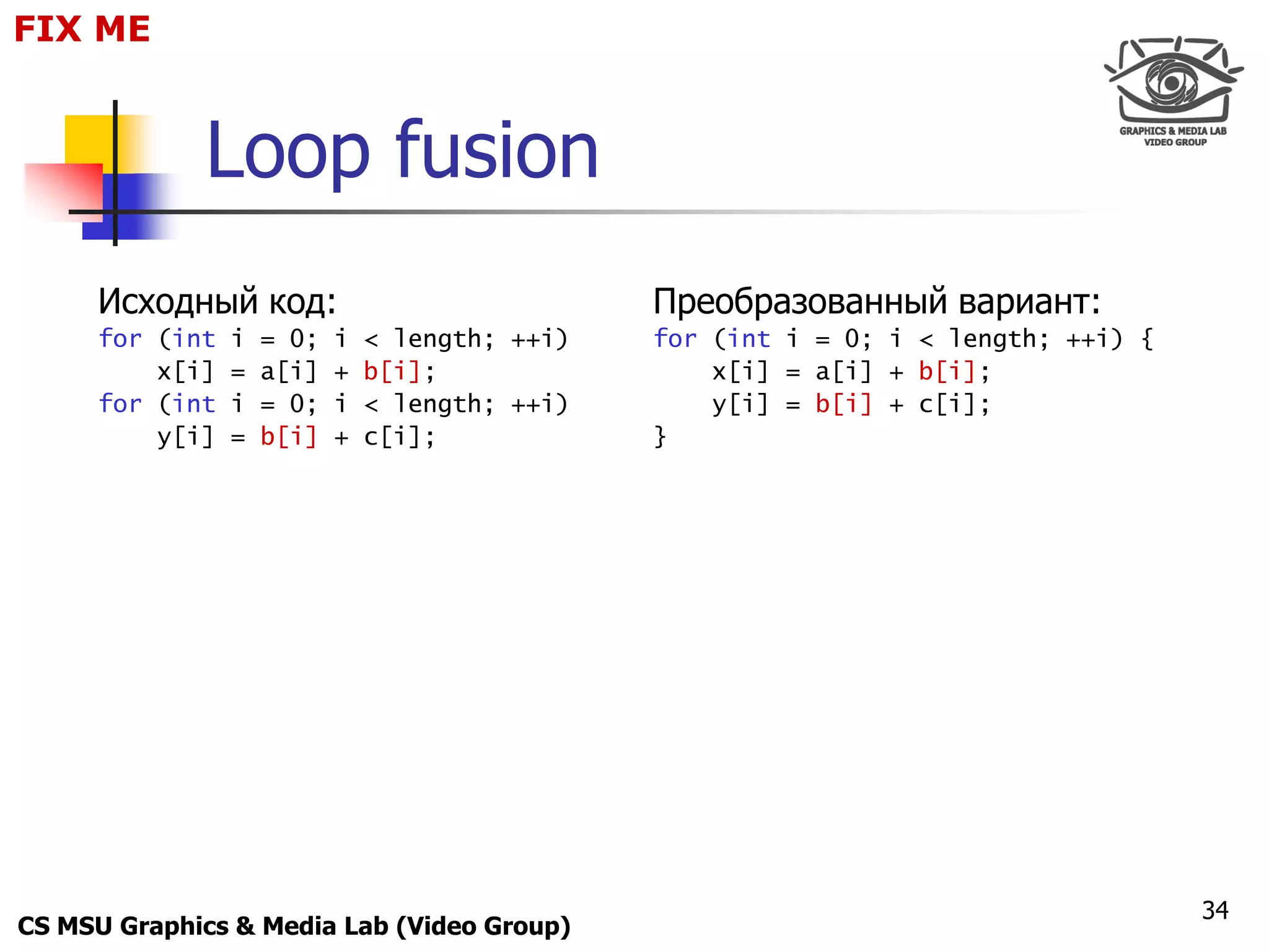 FIX for
 Only ME
 Maxus 



             Loop fusion
     Исходный код:                              Преобразованный вариант:
     for (int   i   = 0;   i   < length; ++i)   for (int i = 0; i < length; ++i) {
         x[i]   =   a[i]   +   b[i];                x[i] = a[i] + b[i];
     for (int   i   = 0;   i   < length; ++i)       y[i] = b[i] + c[i];
         y[i]   =   b[i]   +   c[i];            }




                                                                                     34
CS MSU Graphics & Media Lab (Video Group)
 