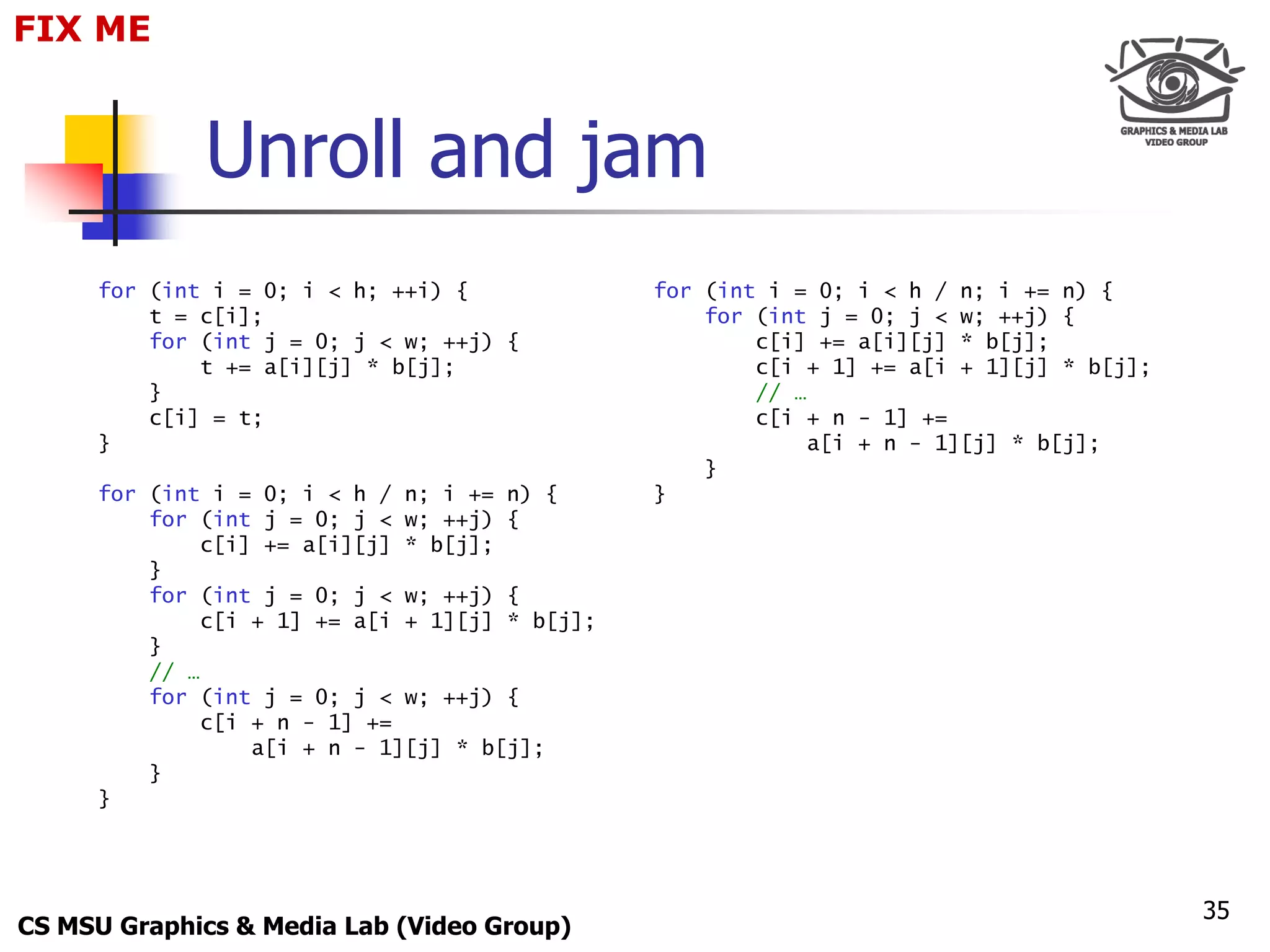 FIX for
 Only ME
 Maxus 



             Unroll and jam
     for (int i = 0; i < h; ++i) {             for (int i = 0; i < h / n; i += n) {
         t = c[i];                                 for (int j = 0; j < w; ++j) {
         for (int j = 0; j < w; ++j) {                 c[i] += a[i][j] * b[j];
             t += a[i][j] * b[j];                      c[i + 1] += a[i + 1][j] * b[j];
         }                                             // …
         c[i] = t;                                     c[i + n - 1] +=
     }                                                      a[i + n - 1][j] * b[j];
                                                   }
     for (int i = 0; i < h / n; i += n) {      }
         for (int j = 0; j < w; ++j) {
             c[i] += a[i][j] * b[j];
         }
         for (int j = 0; j < w; ++j) {
             c[i + 1] += a[i + 1][j] * b[j];
         }
         // …
         for (int j = 0; j < w; ++j) {
             c[i + n - 1] +=
                 a[i + n - 1][j] * b[j];
         }
     }




                                                                                         35
CS MSU Graphics & Media Lab (Video Group)
 
