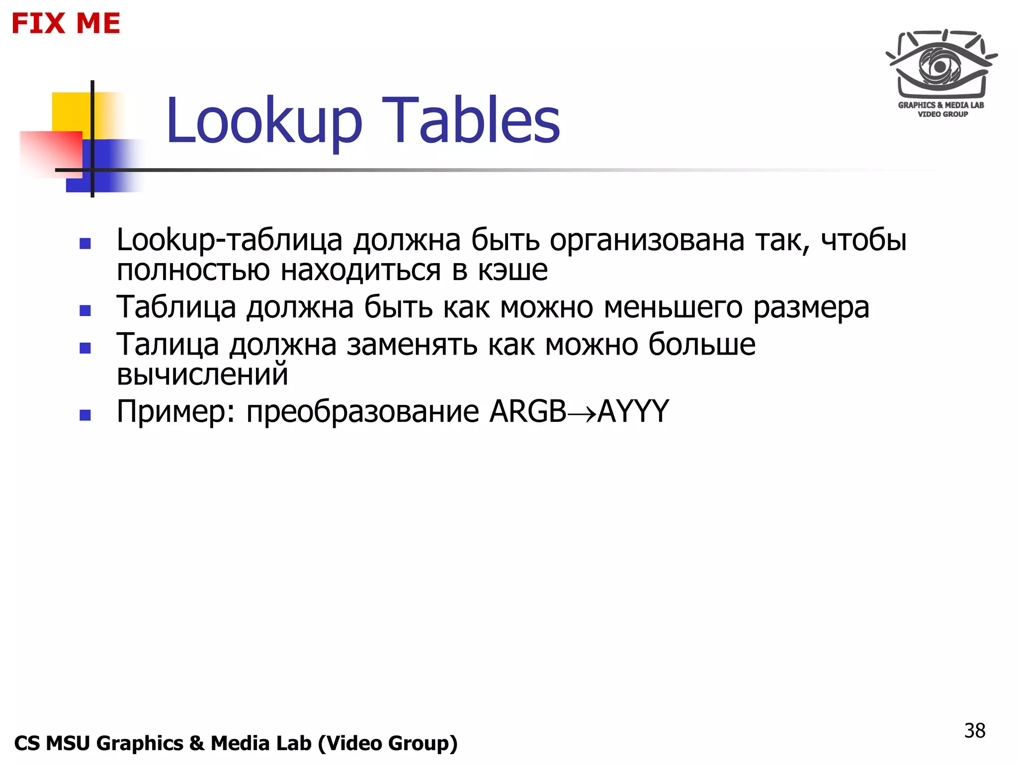 FIX for
 Only ME
 Maxus 



              Lookup Tables
          Lookup-таблица должна быть организована так, чтобы
           полностью находиться в кэше
          Таблица должна быть как можно меньшего размера
          Талица должна заменять как можно больше
           вычислений
          Пример: преобразование ARGBAYYY




                                                                38
CS MSU Graphics & Media Lab (Video Group)
 