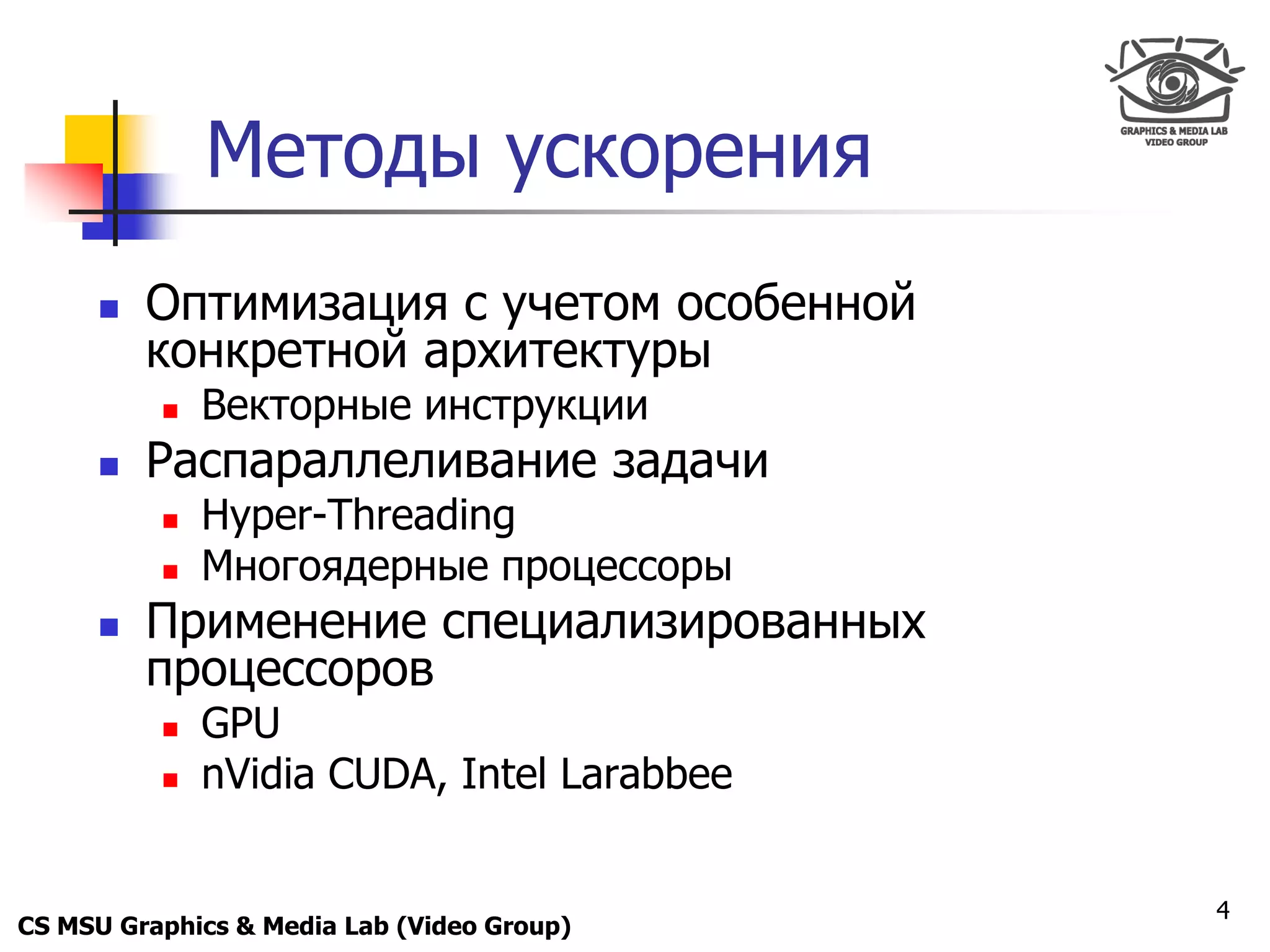 Only for
 Maxus 



                Методы ускорения
           Оптимизация с учетом особенной
            конкретной архитектуры
               Векторные инструкции
           Распараллеливание задачи
               Hyper-Threading
               Многоядерные процессоры
           Применение специализированных
            процессоров
               GPU
               nVidia CUDA, Intel Larabbee


                                              4
CS MSU Graphics & Media Lab (Video Group)
 