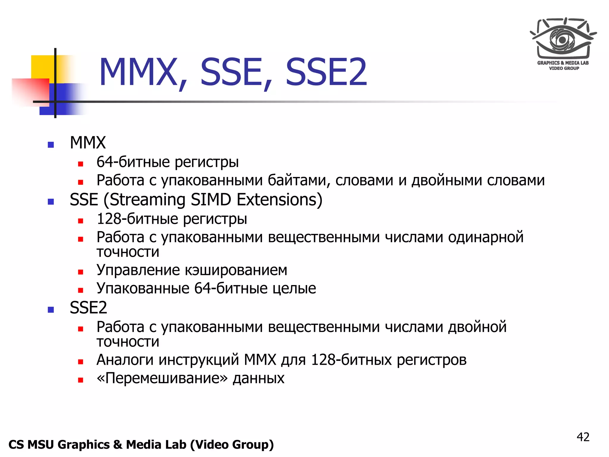 Only for
 Maxus 



                MMX, SSE, SSE2
           MMX
               64-битные регистры
               Работа с упакованными байтами, словами и двойными словами
           SSE (Streaming SIMD Extensions)
               128-битные регистры
               Работа с упакованными вещественными числами одинарной
                точности
               Управление кэшированием
               Упакованные 64-битные целые
           SSE2
               Работа с упакованными вещественными числами двойной
                точности
               Аналоги инструкций MMX для 128-битных регистров
               «Перемешивание» данных


                                                                            42
CS MSU Graphics & Media Lab (Video Group)
 