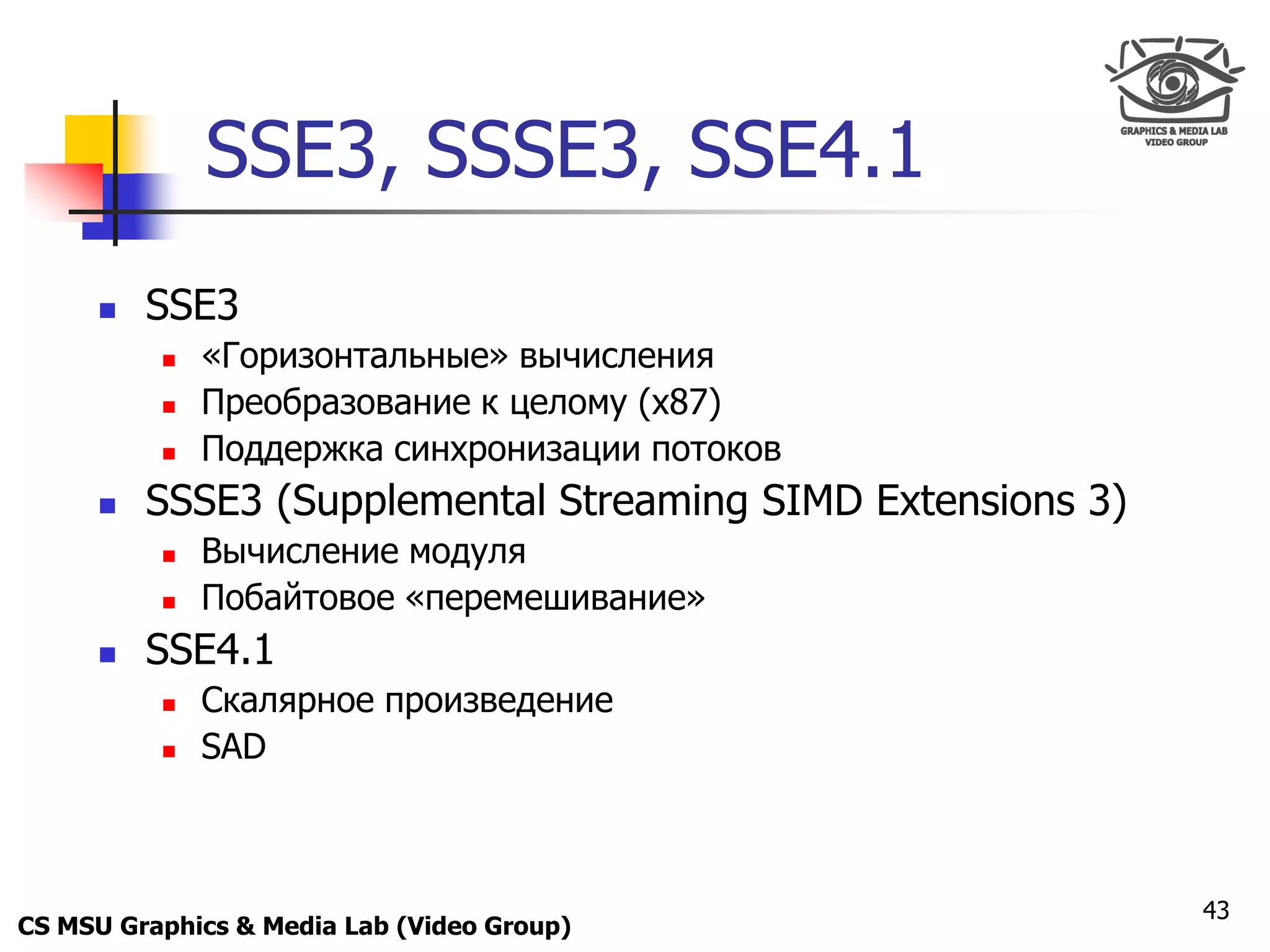 Only for
 Maxus 



                SSE3, SSSE3, SSE4.1
           SSE3
               «Горизонтальные» вычисления
               Преобразование к целому (x87)
               Поддержка синхронизации потоков
           SSSE3 (Supplemental Streaming SIMD Extensions 3)
               Вычисление модуля
               Побайтовое «перемешивание»
           SSE4.1
               Скалярное произведение
               SAD



                                                               43
CS MSU Graphics & Media Lab (Video Group)
 