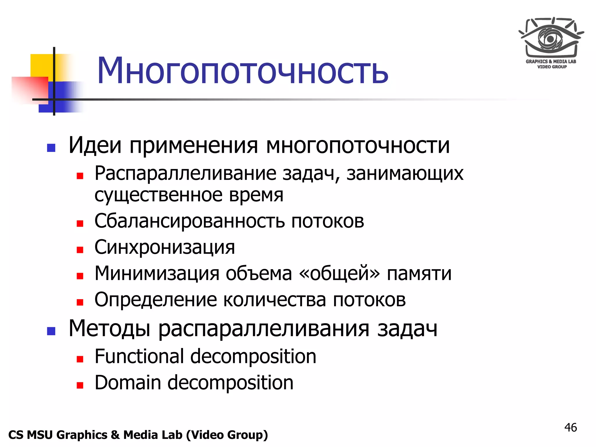 Only for
 Maxus 



                Многопоточность
           Идеи применения многопоточности
               Распараллеливание задач, занимающих
                существенное время
               Сбалансированность потоков
               Синхронизация
               Минимизация объема «общей» памяти
               Определение количества потоков
           Методы распараллеливания задач
               Functional decomposition
               Domain decomposition

                                                      46
CS MSU Graphics & Media Lab (Video Group)
 