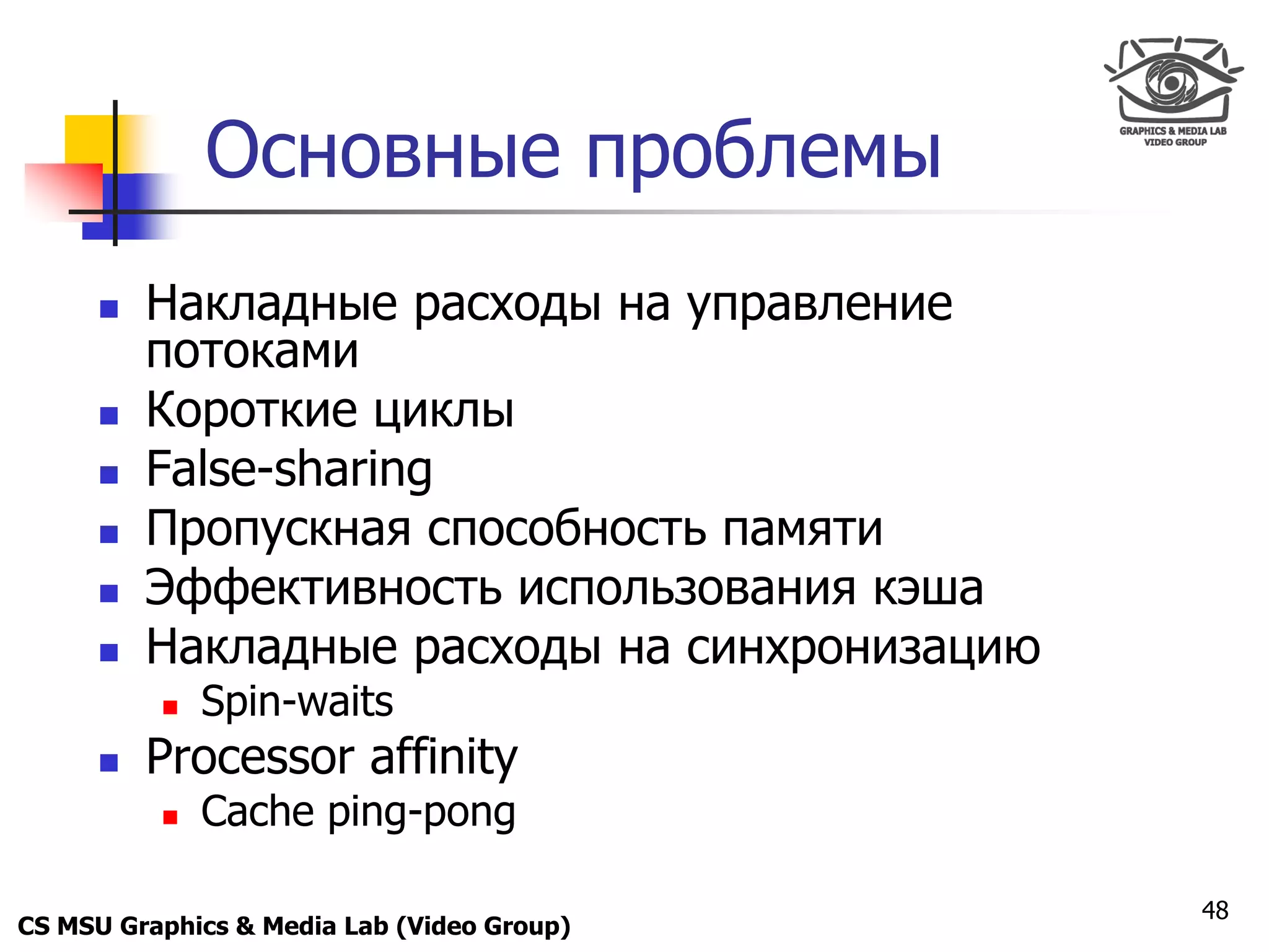 Only for
 Maxus 



                Основные проблемы
           Накладные расходы на управление
            потоками
           Короткие циклы
           False-sharing
           Пропускная способность памяти
           Эффективность использования кэша
           Накладные расходы на синхронизацию
               Spin-waits
           Processor affinity
               Cache ping-pong

                                                 48
CS MSU Graphics & Media Lab (Video Group)
 
