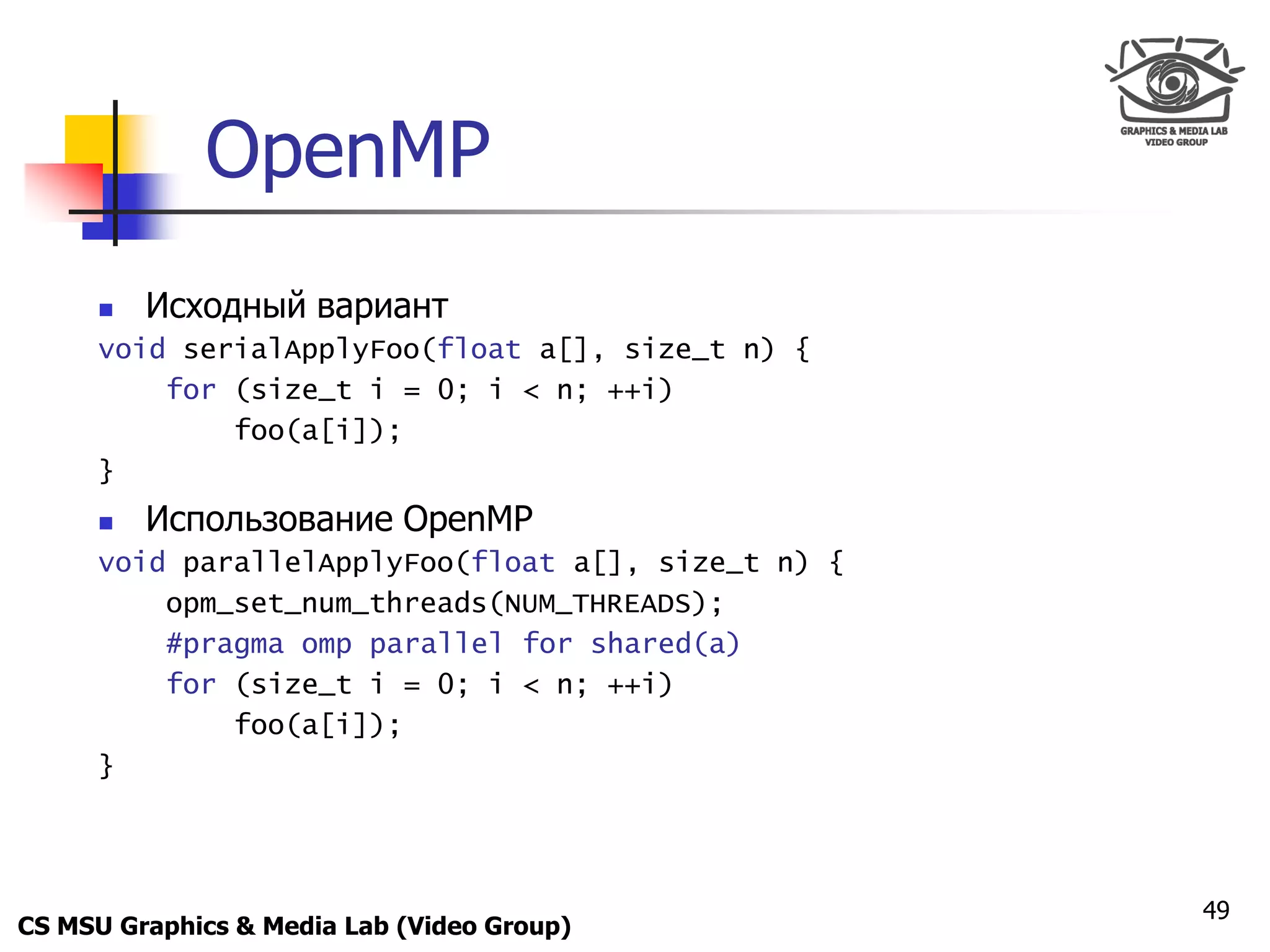 Only for
 Maxus 



               OpenMP
           Исходный вариант
      void serialApplyFoo(float a[], size_t n) {
          for (size_t i = 0; i < n; ++i)
              foo(a[i]);
      }
           Использование OpenMP
      void parallelApplyFoo(float a[], size_t n) {
          opm_set_num_threads(NUM_THREADS);
          #pragma omp parallel for shared(a)
          for (size_t i = 0; i < n; ++i)
              foo(a[i]);
      }




                                                     49
CS MSU Graphics & Media Lab (Video Group)
 