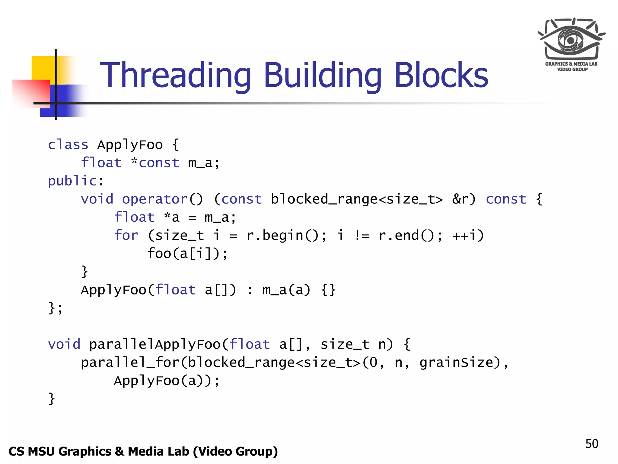 Only for
 Maxus 



             Threading Building Blocks
      class ApplyFoo {
          float *const m_a;
      public:
          void operator() (const blocked_range<size_t> &r) const {
              float *a = m_a;
              for (size_t i = r.begin(); i != r.end(); ++i)
                  foo(a[i]);
          }
          ApplyFoo(float a[]) : m_a(a) {}
      };

      void parallelApplyFoo(float a[], size_t n) {
          parallel_for(blocked_range<size_t>(0, n, grainSize),
              ApplyFoo(a));
      }


                                                                     50
CS MSU Graphics & Media Lab (Video Group)
 