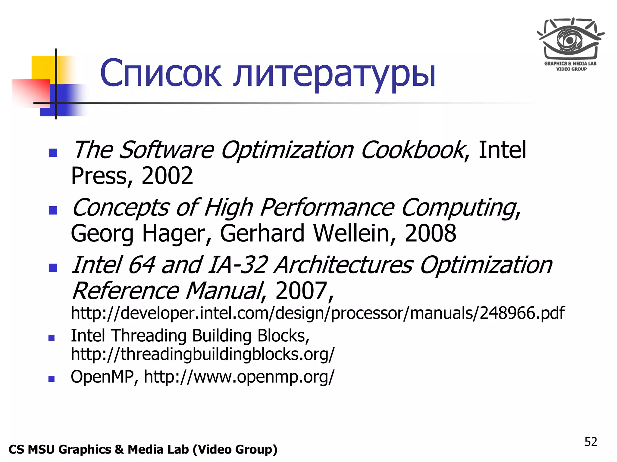 Only for
 Maxus 



               Список литературы
           The Software Optimization Cookbook, Intel
            Press, 2002
           Concepts of High Performance Computing,
            Georg Hager, Gerhard Wellein, 2008
           Intel 64 and IA-32 Architectures Optimization
            Reference Manual, 2007,
            http://developer.intel.com/design/processor/manuals/248966.pdf
           Intel Threading Building Blocks,
            http://threadingbuildingblocks.org/
           OpenMP, http://www.openmp.org/


                                                                             52
CS MSU Graphics & Media Lab (Video Group)
 