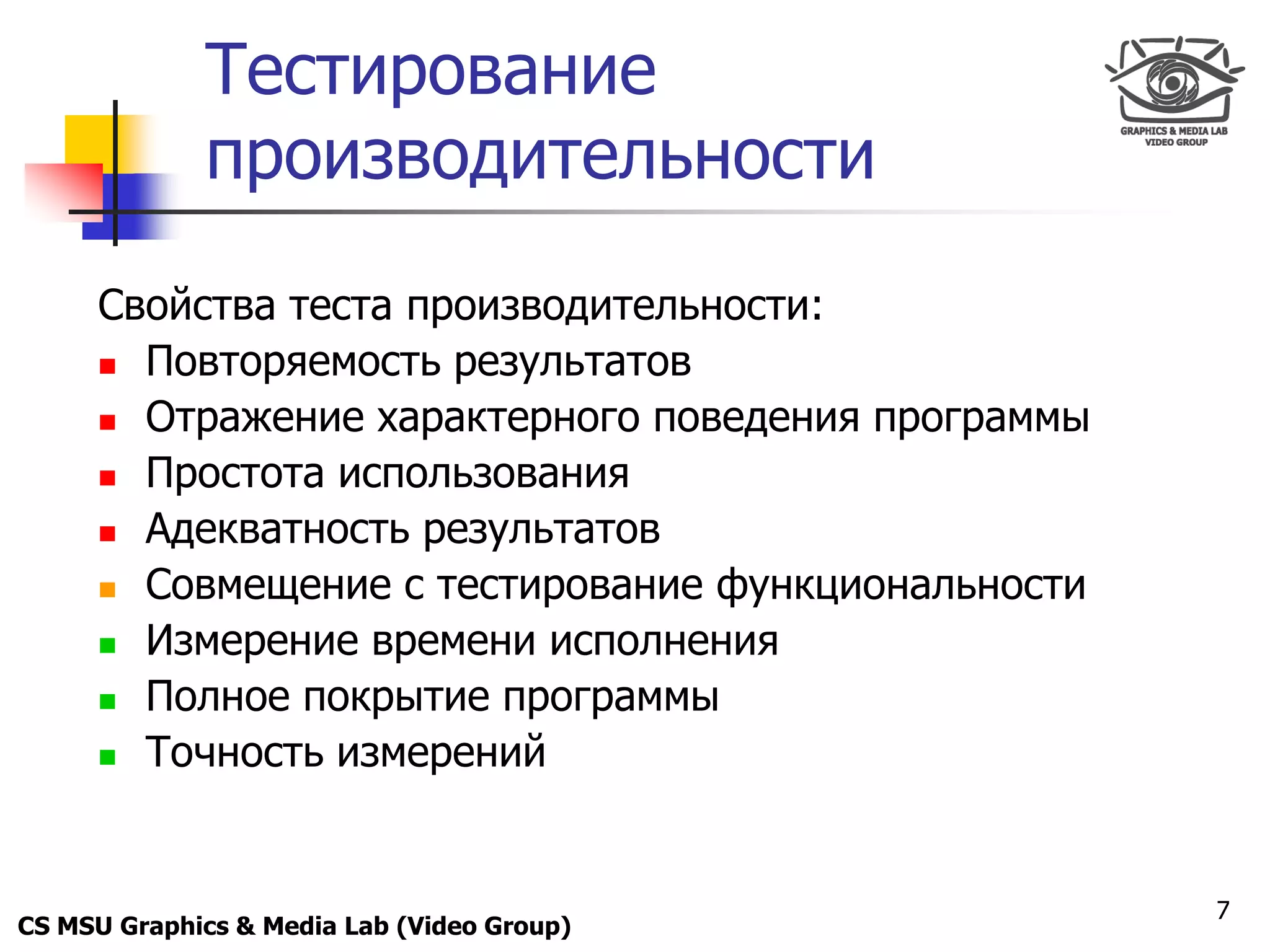 Only for
 Maxus 
             Тестирование
             производительности

      Свойства теста производительности:
       Повторяемость результатов

       Отражение характерного поведения программы

       Простота использования

       Адекватность результатов

       Совмещение с тестирование функциональности

       Измерение времени исполнения

       Полное покрытие программы

       Точность измерений




                                                     7
CS MSU Graphics & Media Lab (Video Group)
 