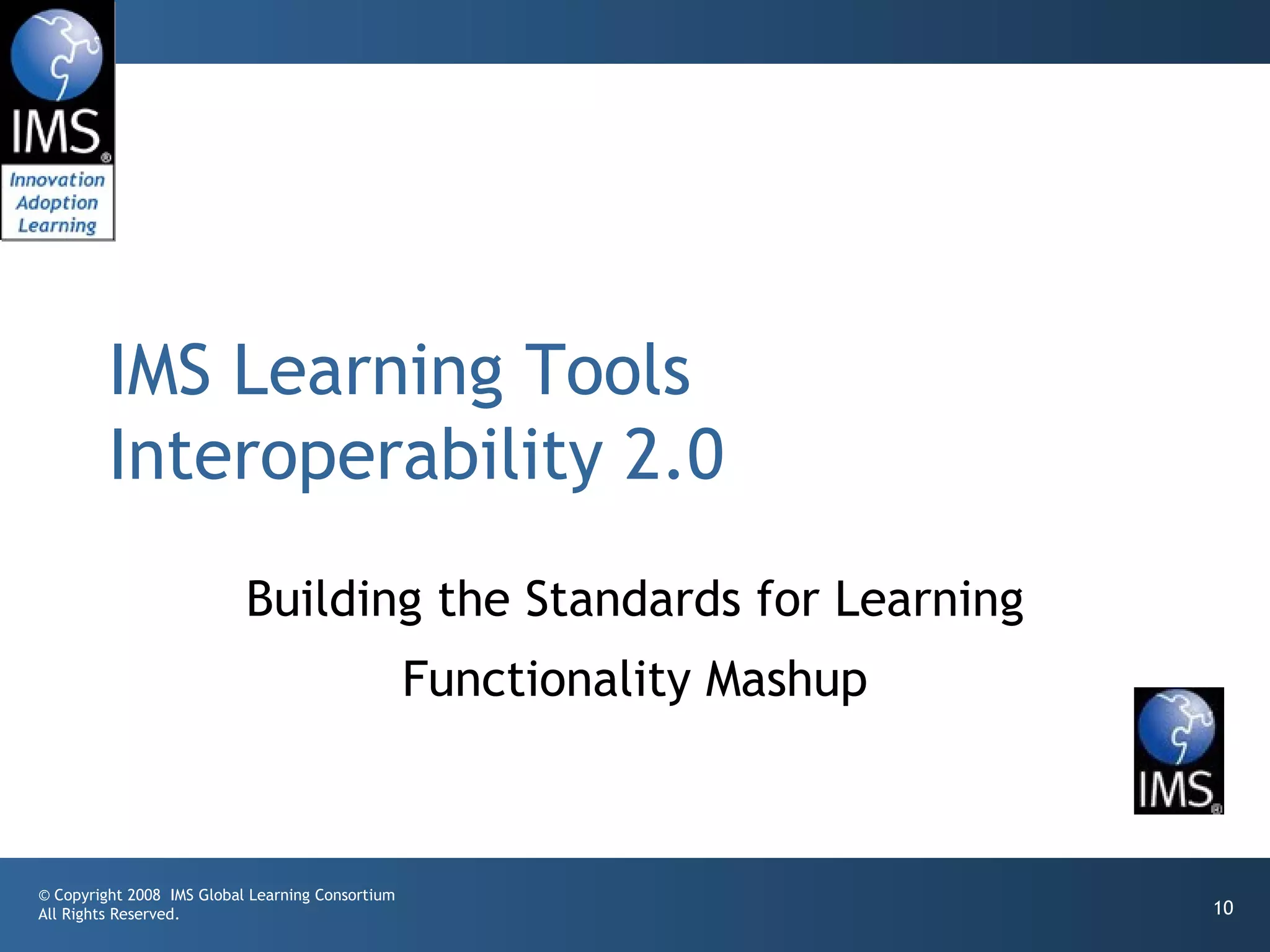 IMS Learning Tools
         Interoperability 2.0
                           Building the Standards for Learning
                                                  Functionality Mashup



© Copyright 2008 IMS Global Learning Consortium
All Rights Reserved.                                                     10
 