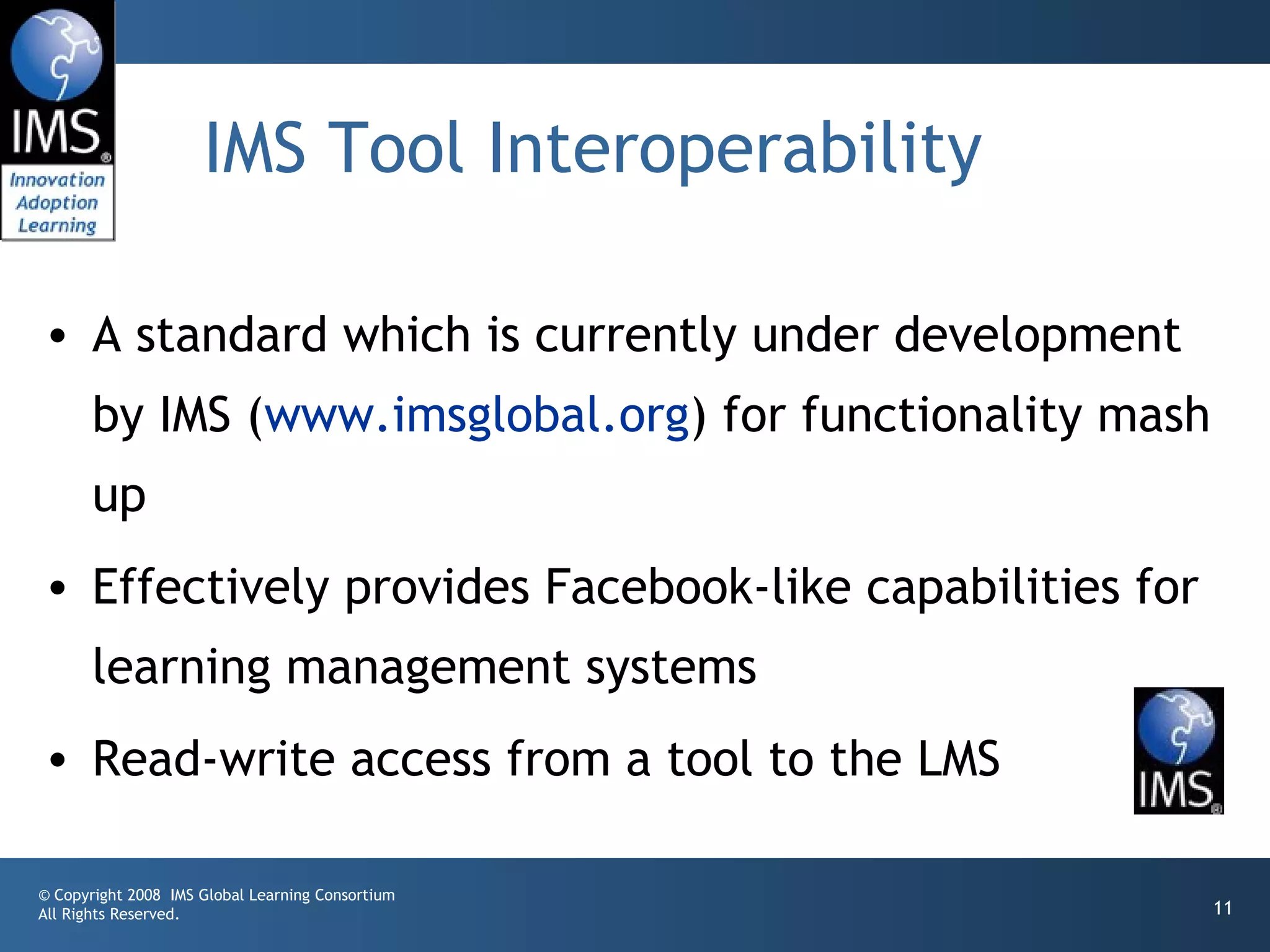 IMS Tool Interoperability

• A standard which is currently under development
       by IMS (www.imsglobal.org) for functionality mash
       up
• Effectively provides Facebook-like capabilities for
       learning management systems
• Read-write access from a tool to the LMS

© Copyright 2008 IMS Global Learning Consortium
All Rights Reserved.                                       11
 