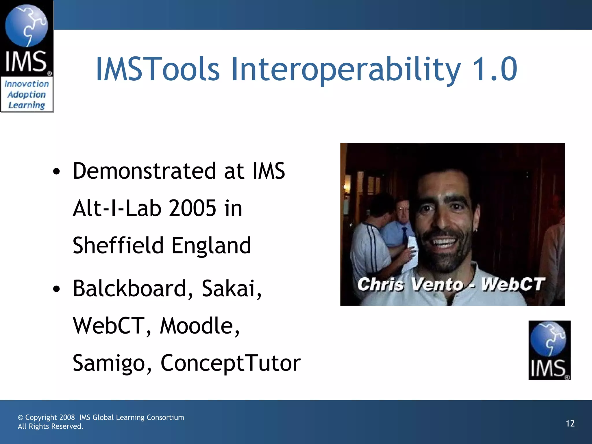 IMSTools Interoperability 1.0

         • Demonstrated at IMS
               Alt-I-Lab 2005 in
               Sheffield England
         • Balckboard, Sakai,
               WebCT, Moodle,
               Samigo, ConceptTutor

© Copyright 2008 IMS Global Learning Consortium
All Rights Reserved.                                 12
 