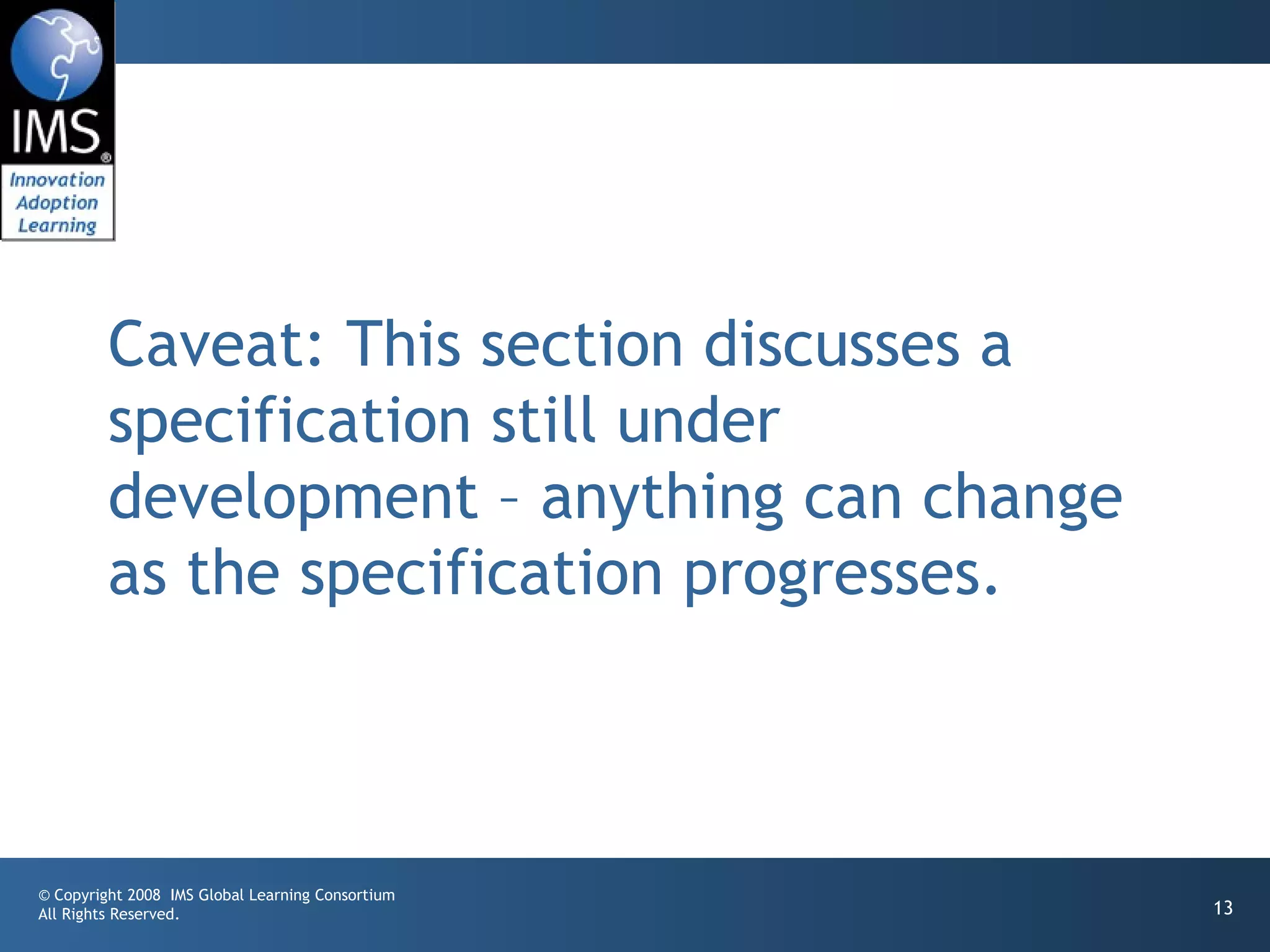 Caveat: This section discusses a
         specification still under
         development – anything can change
         as the specification progresses.



© Copyright 2008 IMS Global Learning Consortium
All Rights Reserved.                              13
 
