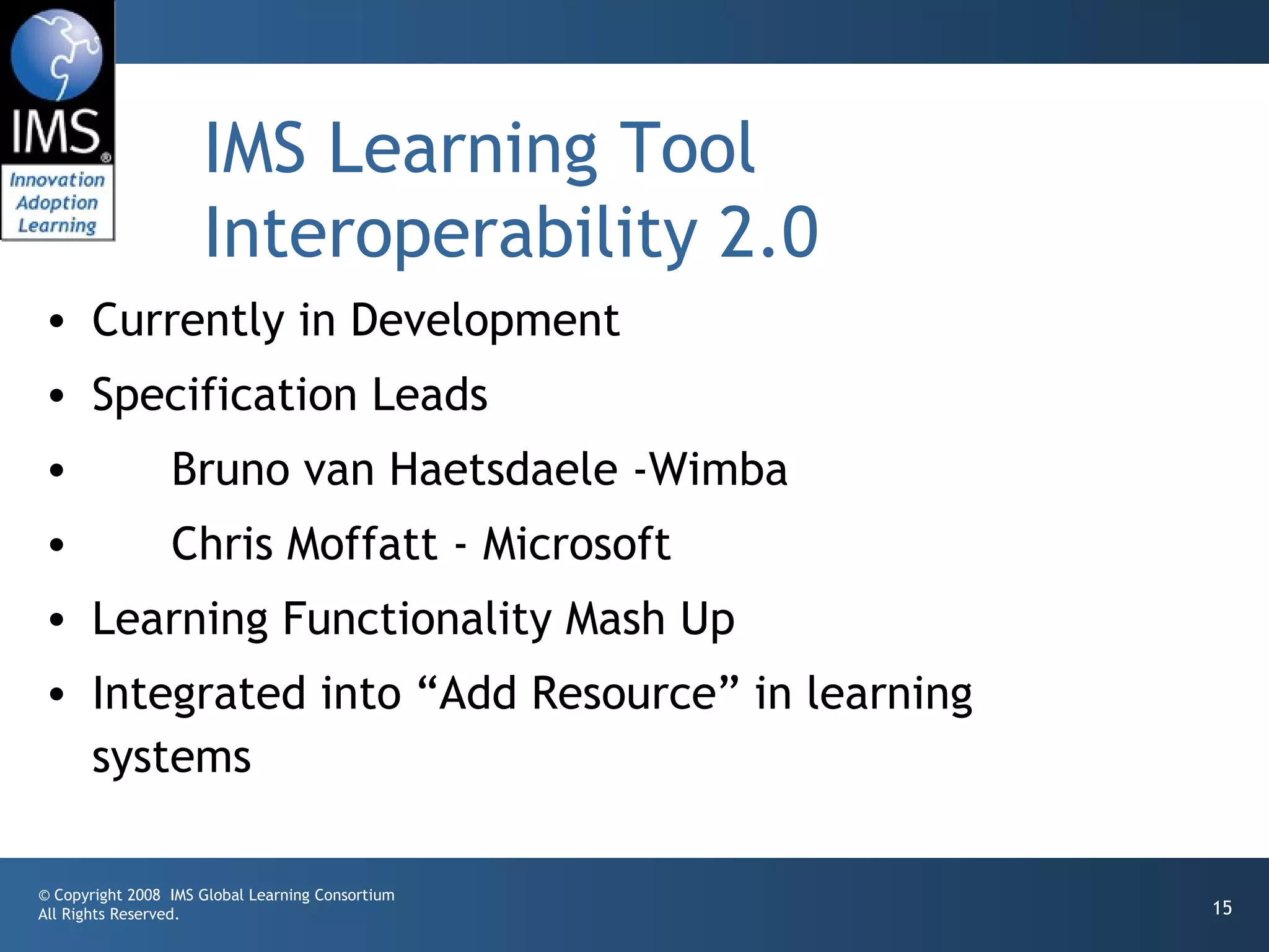 IMS Learning Tool
                     Interoperability 2.0
• Currently in Development
• Specification Leads
•                Bruno van Haetsdaele -Wimba
•                Chris Moffatt - Microsoft
• Learning Functionality Mash Up
• Integrated into “Add Resource” in learning
  systems

© Copyright 2008 IMS Global Learning Consortium
All Rights Reserved.                              15
 