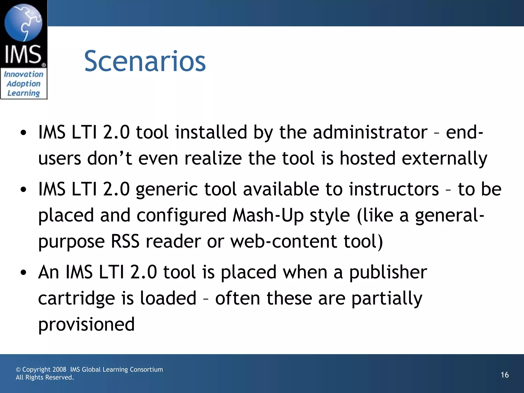 Scenarios

• IMS LTI 2.0 tool installed by the administrator – end-
  users don’t even realize the tool is hosted externally
• IMS LTI 2.0 generic tool available to instructors – to be
  placed and configured Mash-Up style (like a general-
  purpose RSS reader or web-content tool)
• An IMS LTI 2.0 tool is placed when a publisher
  cartridge is loaded – often these are partially
  provisioned

© Copyright 2008 IMS Global Learning Consortium
All Rights Reserved.                                       16
 