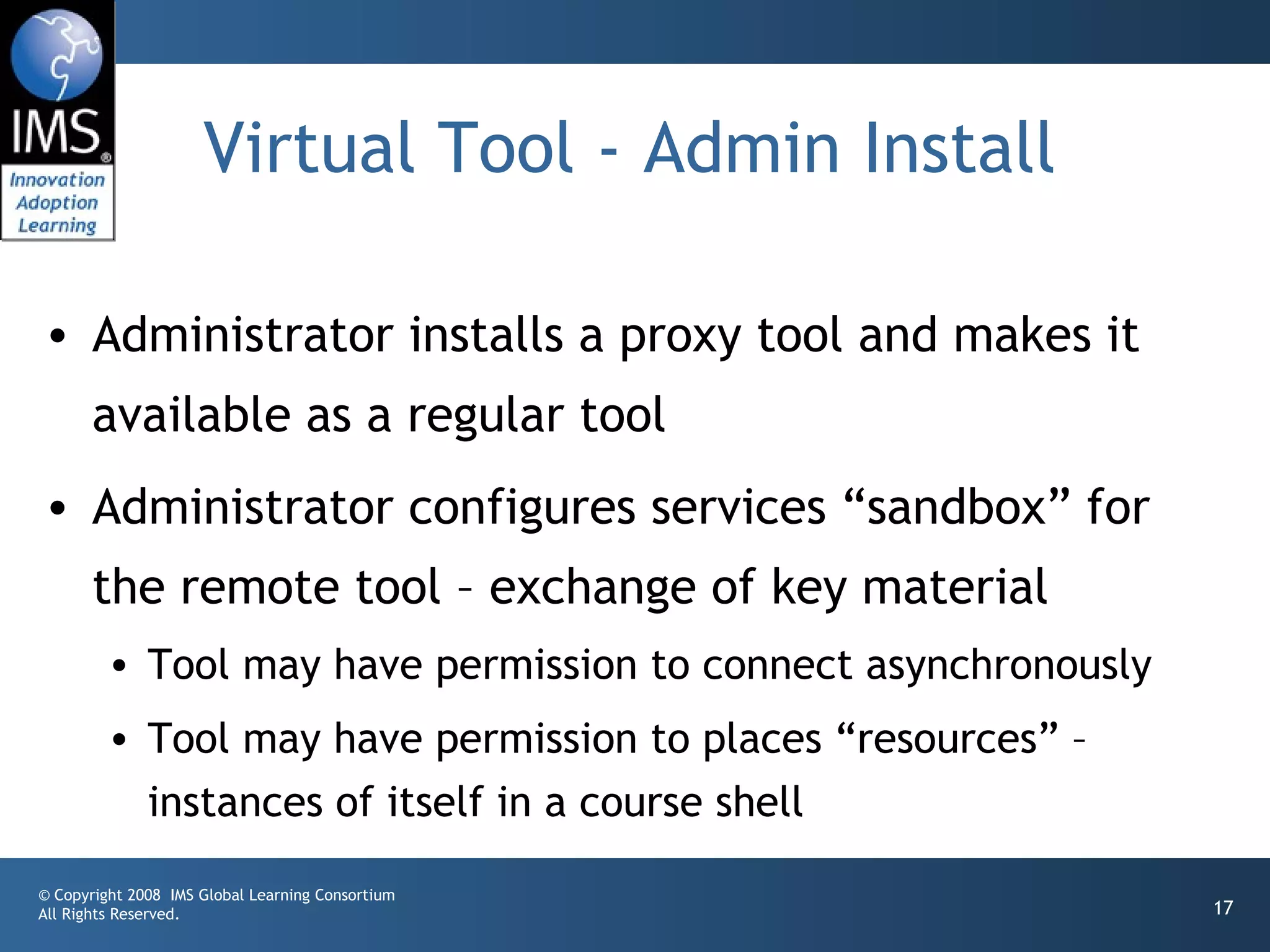 Virtual Tool - Admin Install

• Administrator installs a proxy tool and makes it
       available as a regular tool
• Administrator configures services “sandbox” for
       the remote tool – exchange of key material
         • Tool may have permission to connect asynchronously
         • Tool may have permission to places “resources” –
           instances of itself in a course shell
© Copyright 2008 IMS Global Learning Consortium
All Rights Reserved.                                            17
 