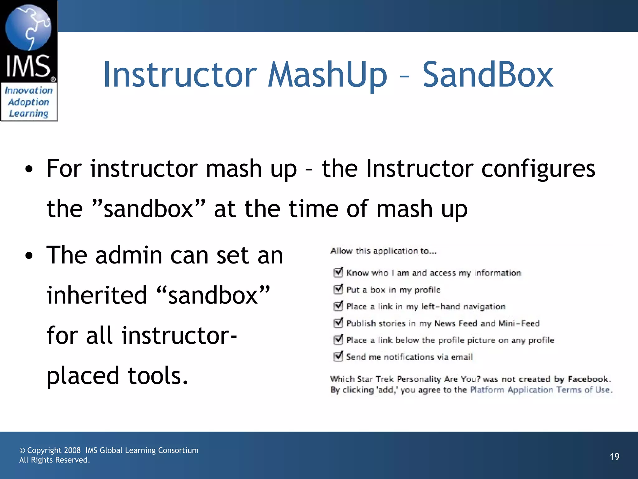 Instructor MashUp – SandBox

• For instructor mash up – the Instructor configures
       the ”sandbox” at the time of mash up
• The admin can set an
       inherited “sandbox”
       for all instructor-
       placed tools.

© Copyright 2008 IMS Global Learning Consortium
All Rights Reserved.                                   19
 