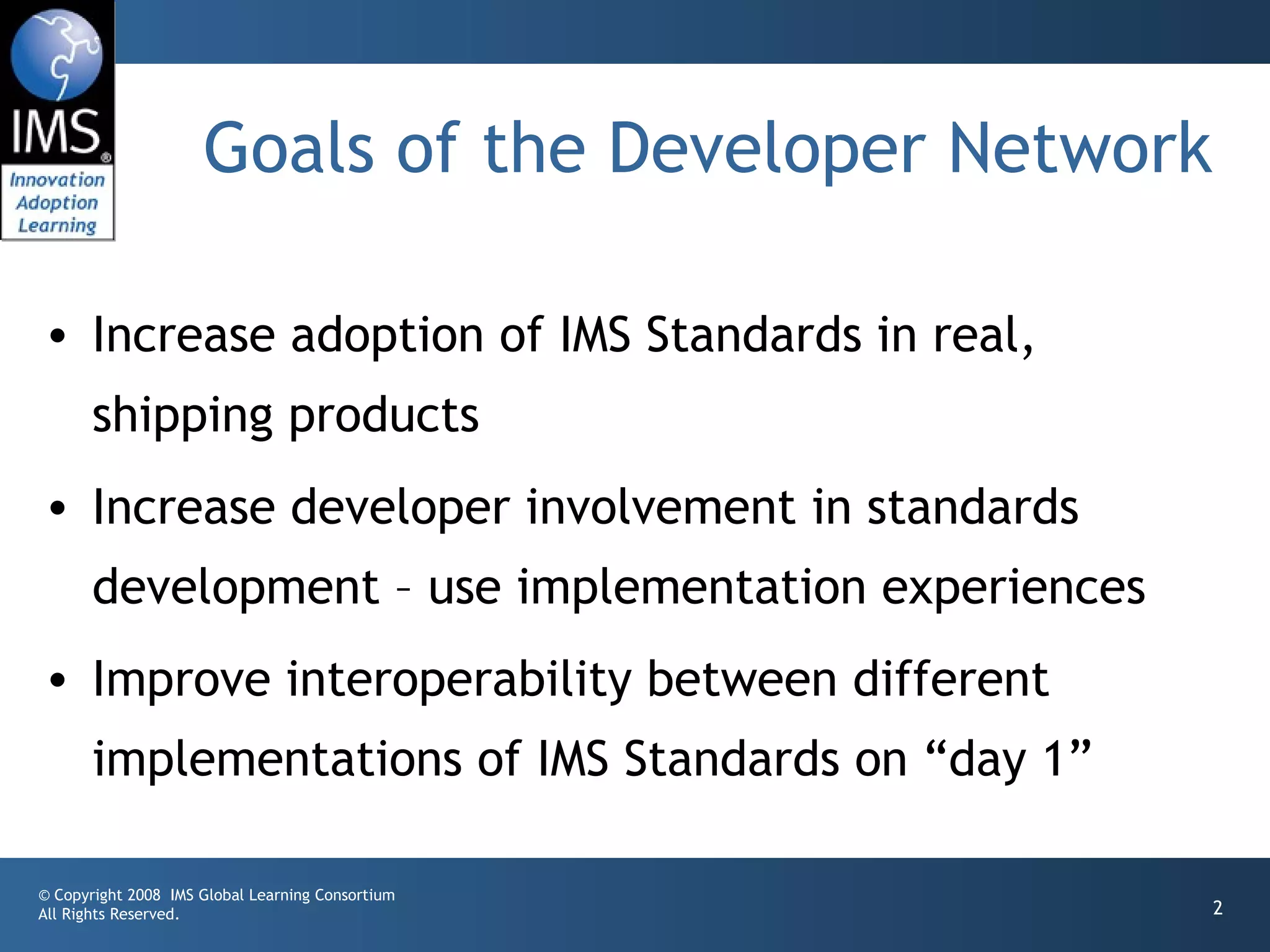 Goals of the Developer Network

• Increase adoption of IMS Standards in real,
       shipping products
• Increase developer involvement in standards
       development – use implementation experiences
• Improve interoperability between different
       implementations of IMS Standards on “day 1”

© Copyright 2008 IMS Global Learning Consortium
All Rights Reserved.                                  2
 