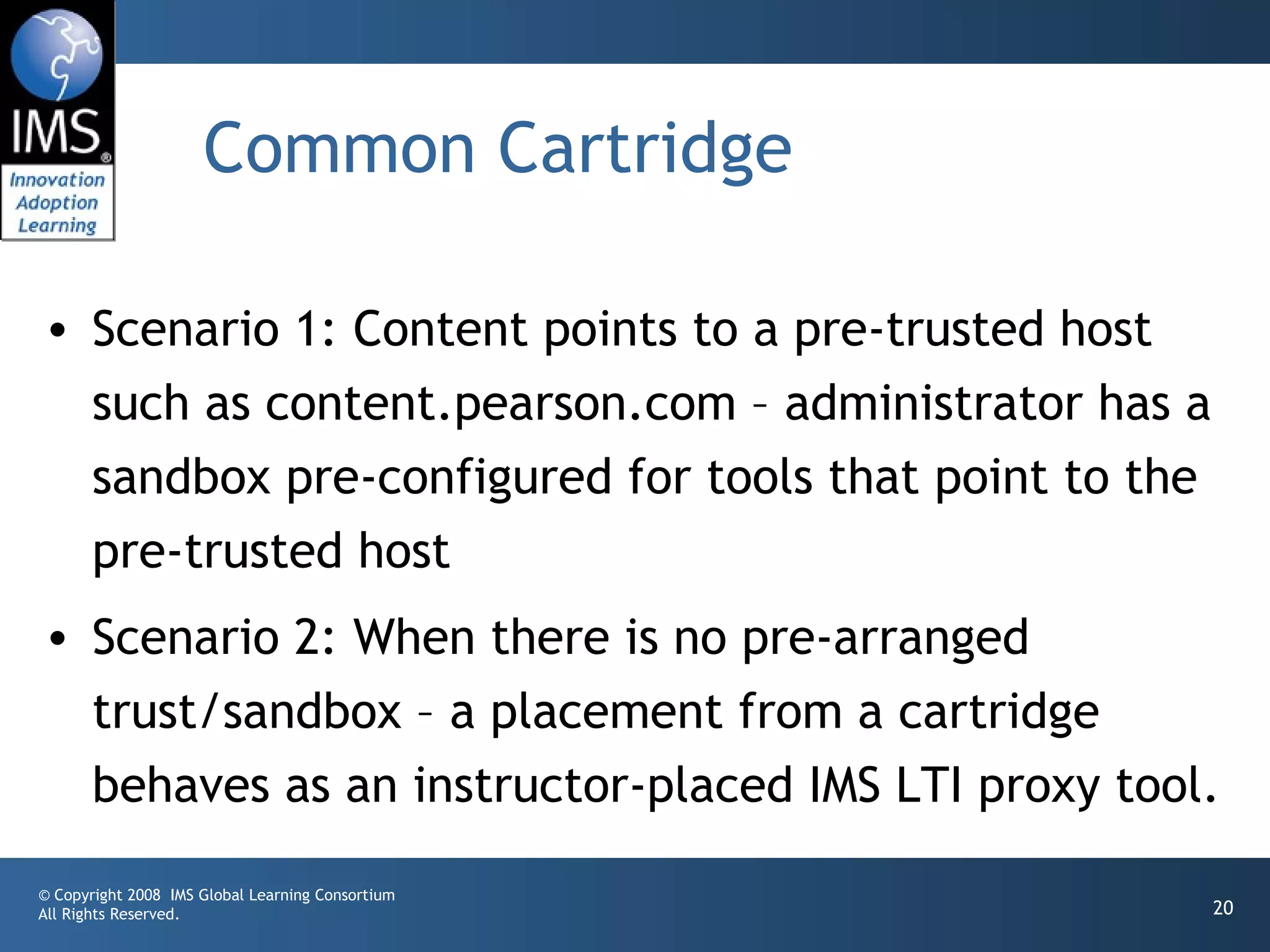 Common Cartridge

• Scenario 1: Content points to a pre-trusted host
  such as content.pearson.com – administrator has a
  sandbox pre-configured for tools that point to the
  pre-trusted host
• Scenario 2: When there is no pre-arranged
  trust/sandbox – a placement from a cartridge
  behaves as an instructor-placed IMS LTI proxy tool.
© Copyright 2008 IMS Global Learning Consortium
All Rights Reserved.                                   20
 