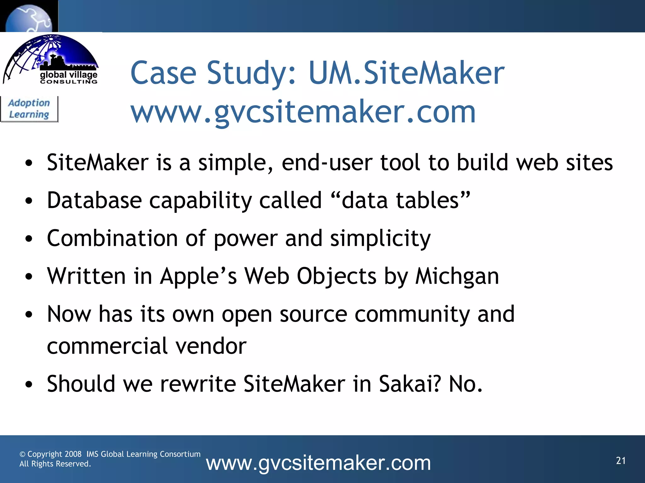 Case Study: UM.SiteMaker
                            www.gvcsitemaker.com
• SiteMaker is a simple, end-user tool to build web sites
• Database capability called “data tables”
• Combination of power and simplicity
• Written in Apple’s Web Objects by Michgan
• Now has its own open source community and
  commercial vendor
• Should we rewrite SiteMaker in Sakai? No.

© Copyright 2008 IMS Global Learning Consortium
All Rights Reserved.                              www.gvcsitemaker.com   21
 