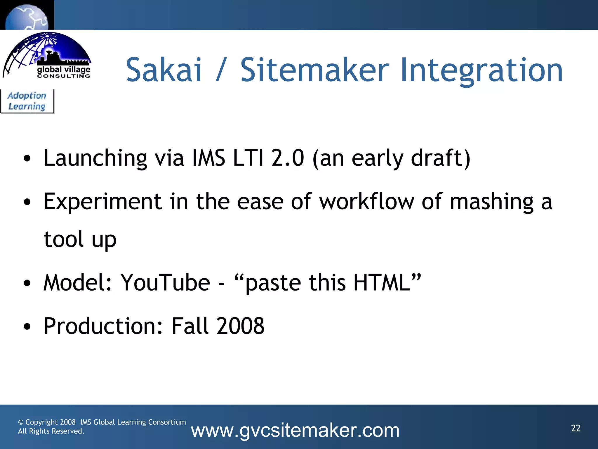 Sakai / Sitemaker Integration

• Launching via IMS LTI 2.0 (an early draft)
• Experiment in the ease of workflow of mashing a
       tool up
• Model: YouTube - “paste this HTML”
• Production: Fall 2008


© Copyright 2008 IMS Global Learning Consortium
All Rights Reserved.                              www.gvcsitemaker.com   22
 