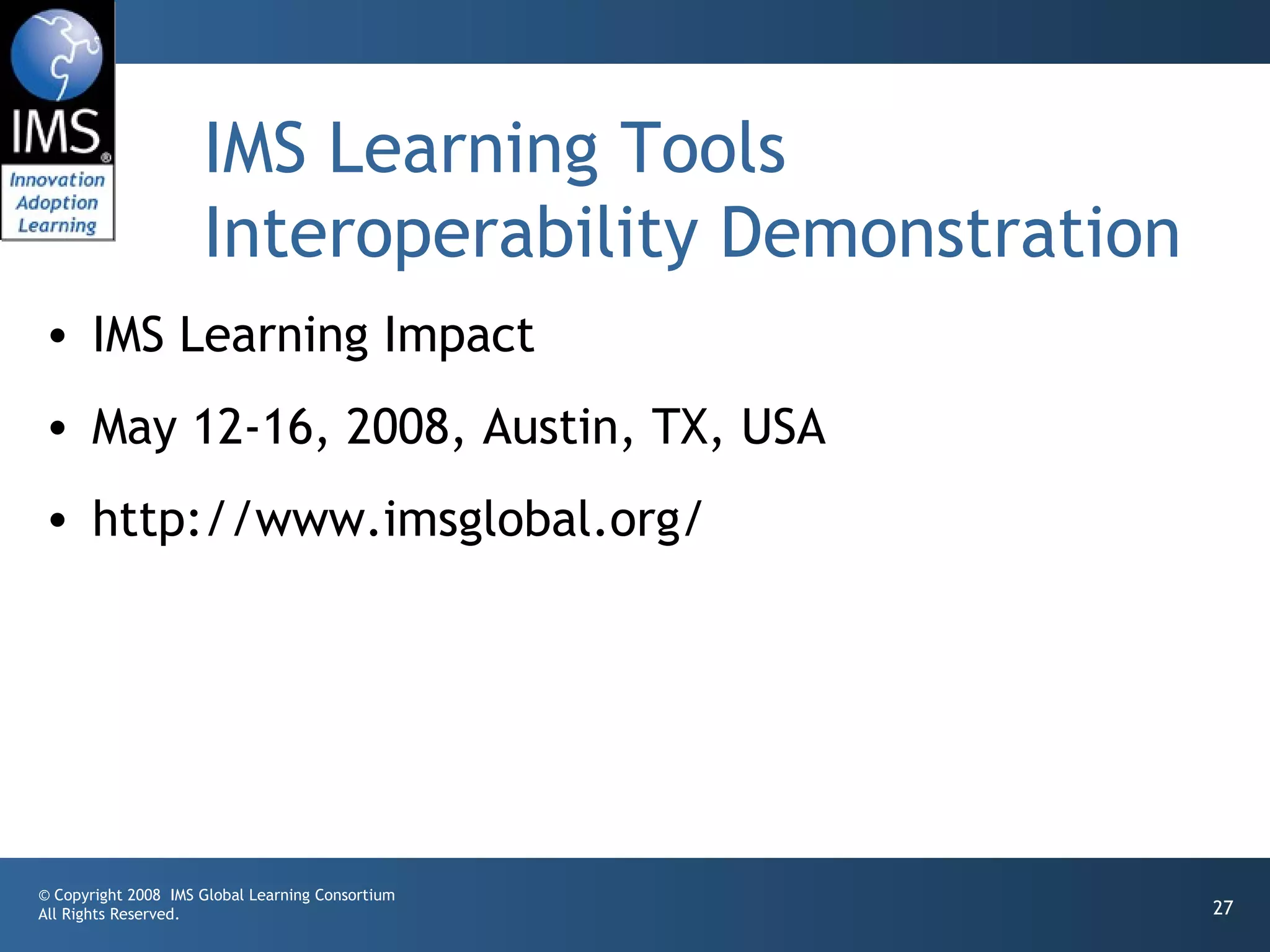 IMS Learning Tools
                     Interoperability Demonstration
• IMS Learning Impact
• May 12-16, 2008, Austin, TX, USA
• http://www.imsglobal.org/




© Copyright 2008 IMS Global Learning Consortium
All Rights Reserved.                                  27
 