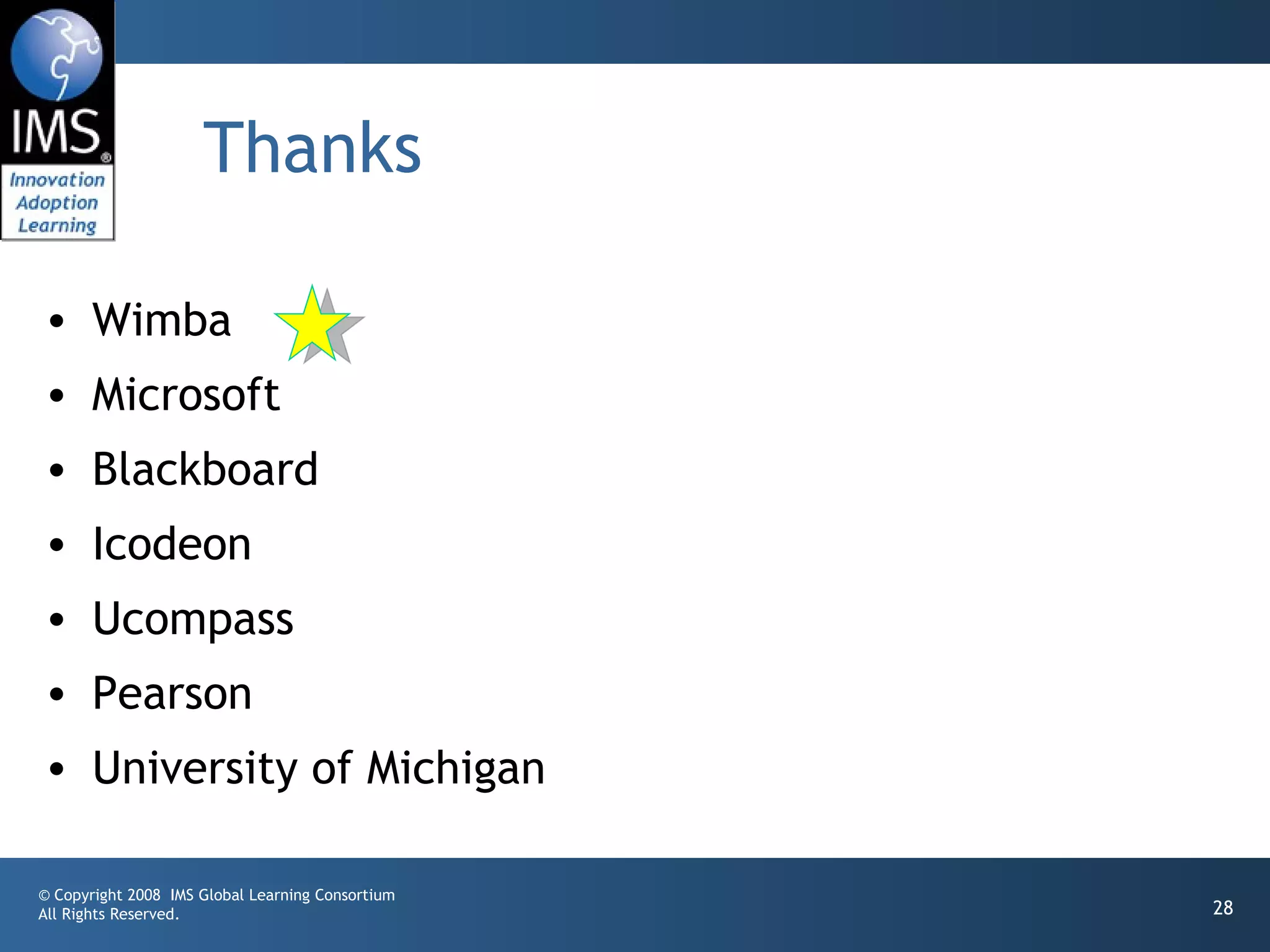 Thanks

• Wimba
• Microsoft
• Blackboard
• Icodeon
• Ucompass
• Pearson
• University of Michigan

© Copyright 2008 IMS Global Learning Consortium
All Rights Reserved.                              28
 