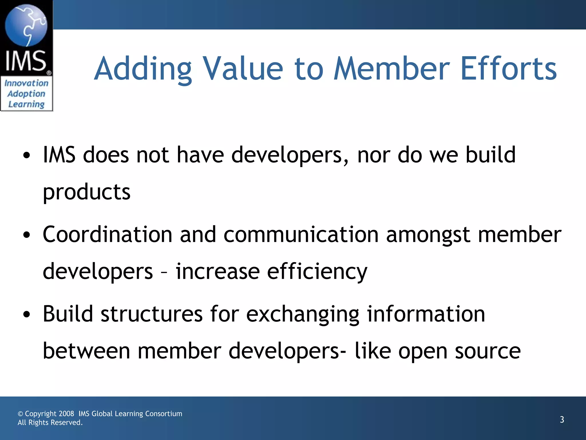 Adding Value to Member Efforts

• IMS does not have developers, nor do we build
       products
• Coordination and communication amongst member
       developers – increase efficiency
• Build structures for exchanging information
       between member developers- like open source

© Copyright 2008 IMS Global Learning Consortium
All Rights Reserved.                                  3
 