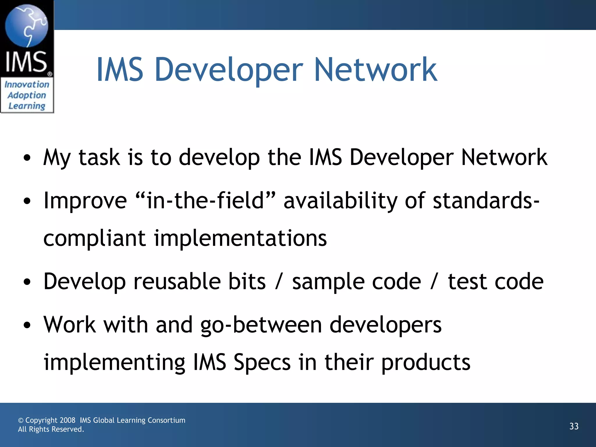 IMS Developer Network

• My task is to develop the IMS Developer Network
• Improve “in-the-field” availability of standards-
       compliant implementations
• Develop reusable bits / sample code / test code
• Work with and go-between developers
       implementing IMS Specs in their products

© Copyright 2008 IMS Global Learning Consortium
All Rights Reserved.                                  33
 