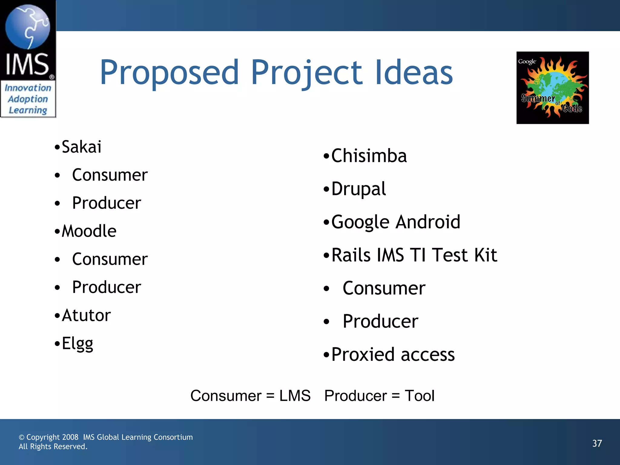 Proposed Project Ideas
         •Sakai
                                                              •Chisimba
         • Consumer
                                                              •Drupal
         • Producer
         •Moodle
                                                              •Google Android
         • Consumer                                           •Rails IMS TI Test Kit
         • Producer                                           • Consumer
         •Atutor                                              • Producer
         •Elgg
                                                              •Proxied access

                                              Consumer = LMS Producer = Tool

© Copyright 2008 IMS Global Learning Consortium
All Rights Reserved.                                                                   37
 