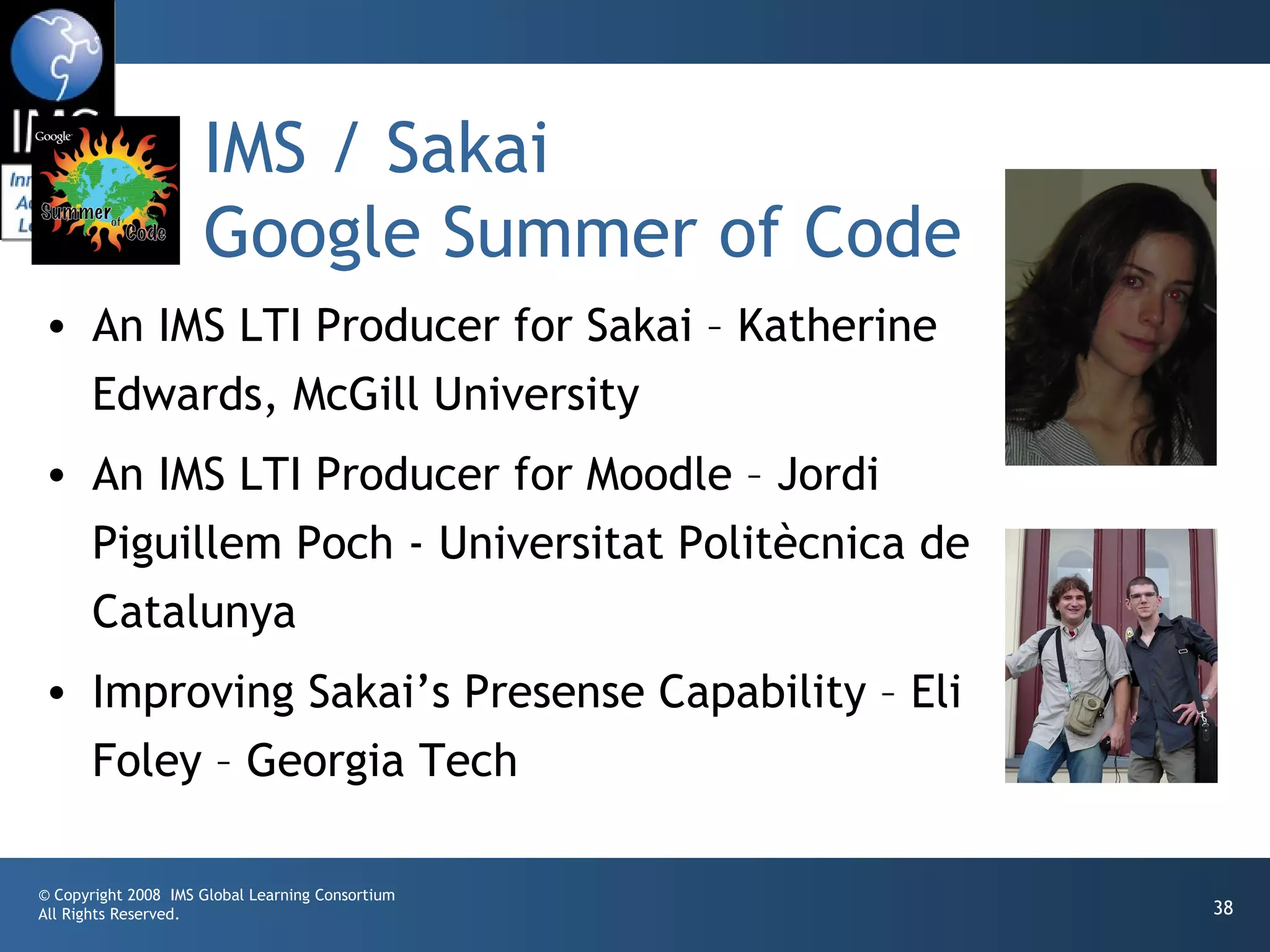 IMS / Sakai
                     Google Summer of Code
• An IMS LTI Producer for Sakai – Katherine
  Edwards, McGill University
• An IMS LTI Producer for Moodle – Jordi
  Piguillem Poch - Universitat Politècnica de
  Catalunya
• Improving Sakai’s Presense Capability – Eli
  Foley – Georgia Tech

© Copyright 2008 IMS Global Learning Consortium
All Rights Reserved.                              38
 