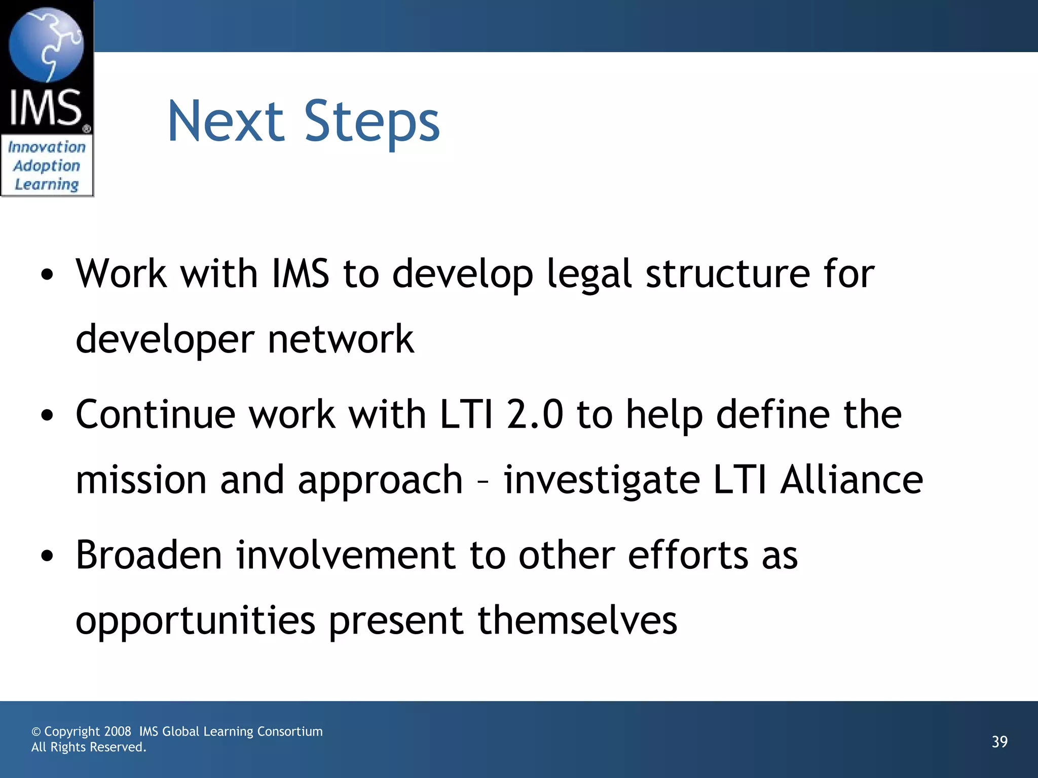 Next Steps

• Work with IMS to develop legal structure for
       developer network
• Continue work with LTI 2.0 to help define the
       mission and approach – investigate LTI Alliance
• Broaden involvement to other efforts as
       opportunities present themselves

© Copyright 2008 IMS Global Learning Consortium
All Rights Reserved.                                     39
 