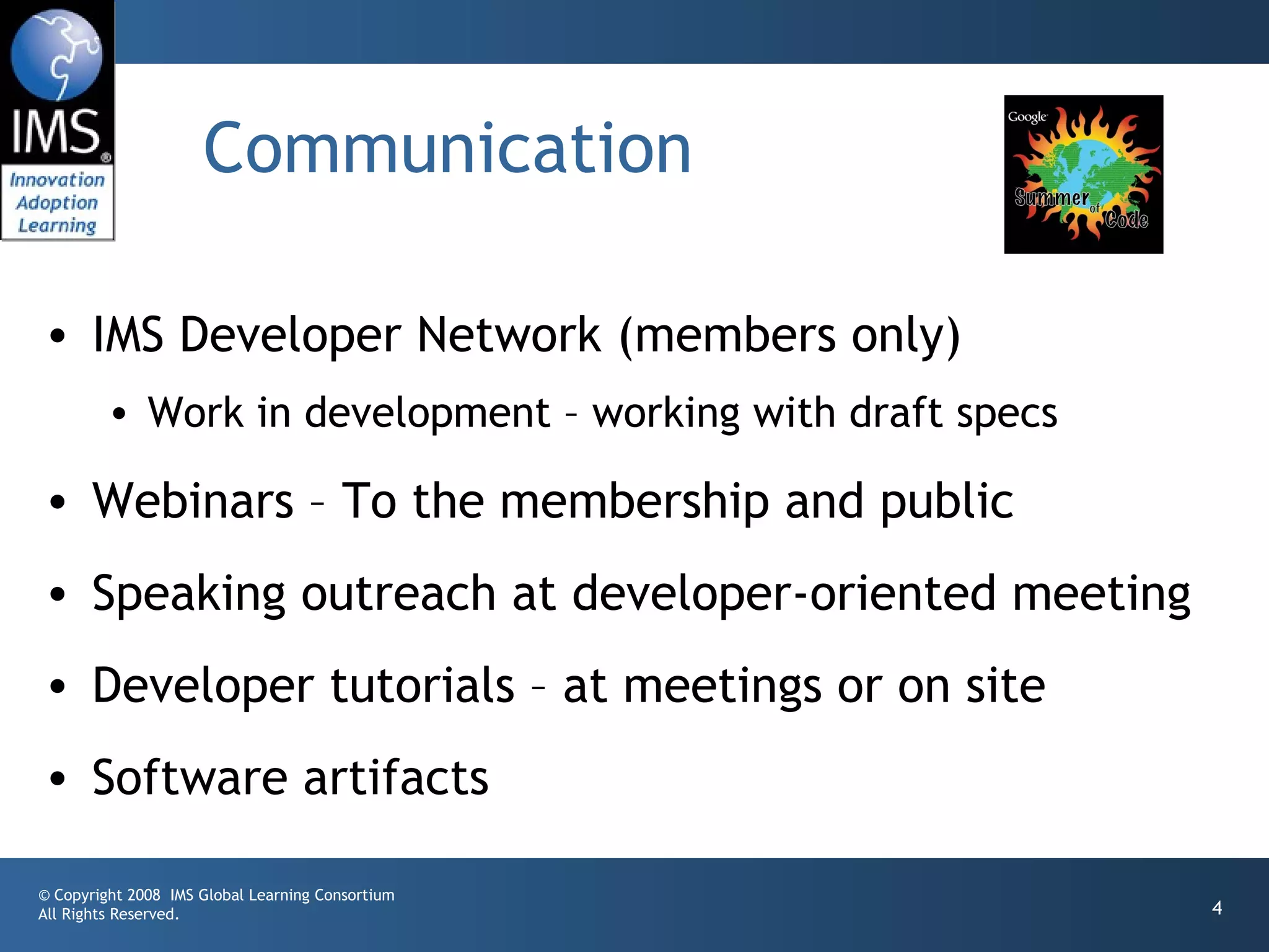 Communication

• IMS Developer Network (members only)
         • Work in development – working with draft specs

• Webinars – To the membership and public
• Speaking outreach at developer-oriented meeting
• Developer tutorials – at meetings or on site
• Software artifacts

© Copyright 2008 IMS Global Learning Consortium
All Rights Reserved.                                        4
 