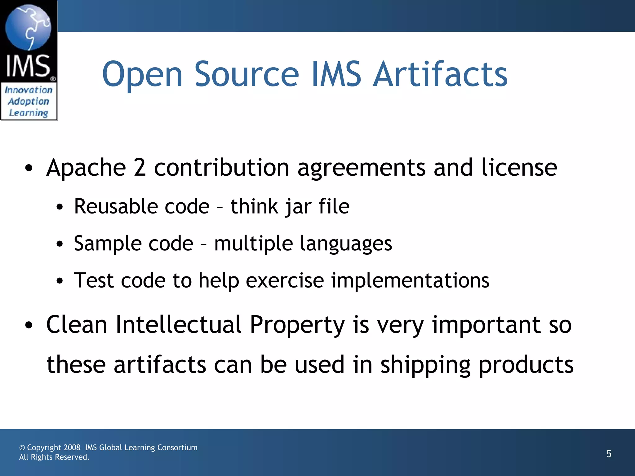 Open Source IMS Artifacts

• Apache 2 contribution agreements and license
         • Reusable code – think jar file
         • Sample code – multiple languages
         • Test code to help exercise implementations

• Clean Intellectual Property is very important so
       these artifacts can be used in shipping products


© Copyright 2008 IMS Global Learning Consortium
All Rights Reserved.                                      5
 