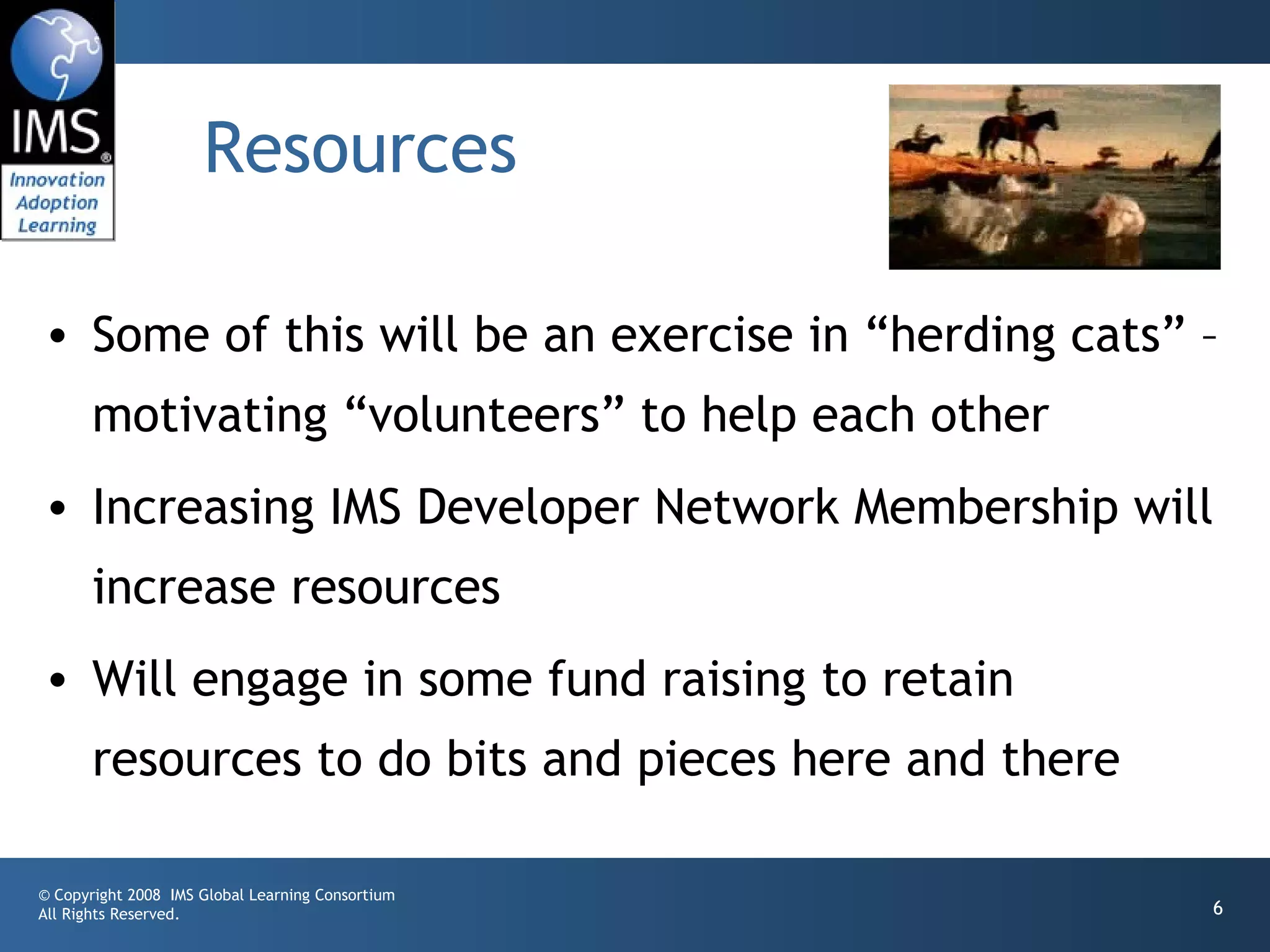 Resources

• Some of this will be an exercise in “herding cats” –
       motivating “volunteers” to help each other
• Increasing IMS Developer Network Membership will
       increase resources
• Will engage in some fund raising to retain
       resources to do bits and pieces here and there

© Copyright 2008 IMS Global Learning Consortium
All Rights Reserved.                                    6
 
