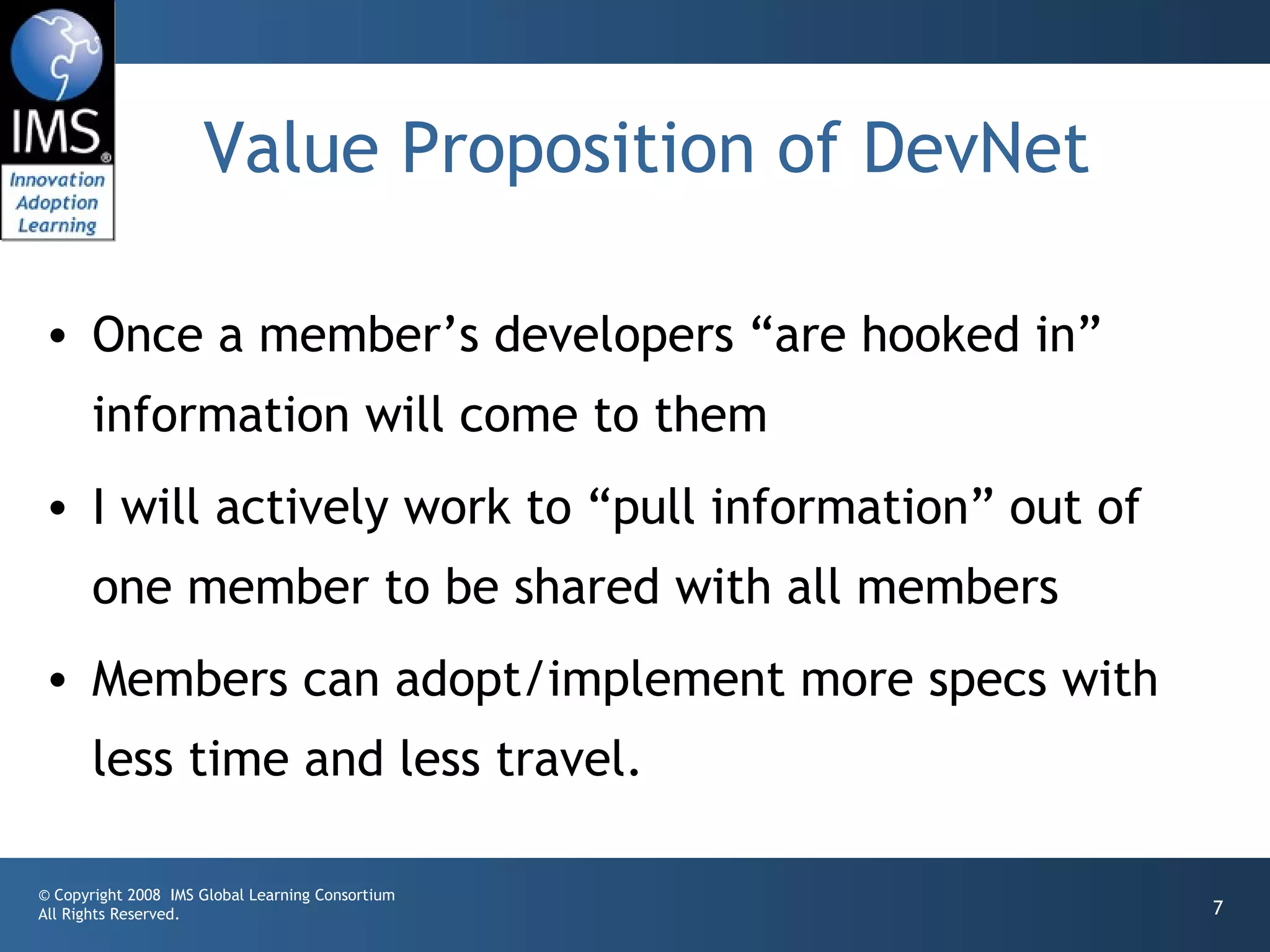 Value Proposition of DevNet

• Once a member’s developers “are hooked in”
       information will come to them
• I will actively work to “pull information” out of
       one member to be shared with all members
• Members can adopt/implement more specs with
       less time and less travel.

© Copyright 2008 IMS Global Learning Consortium
All Rights Reserved.                                  7
 