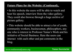 Future Plans for the Website: (Continued)..
 •  In this website the users will be able to watch and
 hear his speech, interview from the video gallery.
 They could also browse through a huge archive of
 picture gallery.
 •  This website should be able to attract a lot of youth,
 community workers, businessmen, philosophers, any
 one who is interest in Professor Yunus’s Work and his
 initiative of Social Business. Here the users can
 interact with each other and put comments in the
 blog.

www.muhammadyunus.org                      Yunus Secretariat
 